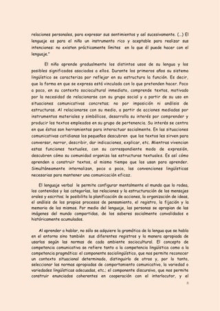 relaciones personales, para expresar sus sentimientos y así sucesivamente. (...) El
lenguaje es para el niño un instrumento rico y aceptable para realizar sus
intenciones: no existen prácticamente límites       en lo que él puede hacer con el
lenguaje.”

       El niño aprende gradualmente los distintos usos de su lengua y los
posibles significados asociados a ellos. Durante los primeros años su sistema
lingüístico se caracteriza por reflejar en su estructura la función. Es decir,
que la forma en que se expresa está vinculada con lo que pretenden hacer. Poco
a poco, en su contexto sociocultural inmediato, comprende textos, motivado
por la necesidad de relacionarse con su grupo social y a partir de su uso en
situaciones   comunicativas     concretas;    no   por   imposición   ni   análisis   de
estructuras. Al relacionarse con su medio, a partir de acciones mediadas por
instrumentos materiales y simbólicos, desarrolla su interés por comprender y
producir los textos empleados en su grupo de pertenencia. Su interés se centra
en que éstos son herramientas para interactuar socialmente. En las situaciones
comunicativas cotidianas los pequeños descubren que los textos les sirven para
conversar, narrar, describir, dar indicaciones, explicar, etc. Mientras vivencian
estas funciones textuales, con su correspondiente modo de expresión,
descubren cómo su comunidad organiza las estructuras textuales. Es así cómo
aprenden a construir textos, al mismo tiempo que los usan para aprender.
Simultáneamente internalizan, poco a poco, las convenciones lingüísticas
necesarias para mantener una comunicación eficaz .

    El lenguaje verbal le permite configurar mentalmente el mundo que lo rodea,
los contenidos y las categorías, las relaciones y la estructuración de los mensajes
orales y escritos; le posibilita la planificación de acciones, la organización de ideas,
el análisis de los propios procesos de pensamiento, el registro, la fijación y la
memoria de los mismos. Por medio del lenguaje, las personas se apropian de las
imágenes del mundo compartidas, de los saberes socialmente convalidados e
históricamente acumulados.

    Al aprender a hablar, no sólo se adquiere la gramática de la lengua que se habla
en el entorno sino también sus diferentes registros y la manera apropiada de
usarlos según las normas de cada ambiente sociocultural. El concepto de
competencia comunicativa se refiere tanto a la competencia lingüística como a la
competencia pragmática: el componente sociolingüístico, que nos permite reconocer
un contexto situacional determinado, distinguirlo de otros y, por lo tanto,
seleccionar las normas apropiadas de comportamiento comunicativo, la variedad o
variedades lingüísticas adecuadas, etc.; el componente discursivo, que nos permite
construir enunciados coherentes en cooperación con el interlocutor, y el
                                                                                       8
 