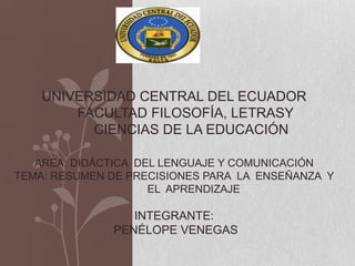 UNIVERSIDAD CENTRAL DEL ECUADOR
        FACULTAD FILOSOFÍA, LETRASY
          CIENCIAS DE LA EDUCACIÓN

   AREA: DIDÁCTICA DEL LENGUAJE Y COMUNICACIÓN
TEMA: RESUMEN DE PRECISIONES PARA LA ENSEÑANZA Y
                     EL APRENDIZAJE

                 INTEGRANTE:
              PENÉLOPE VENEGAS
 