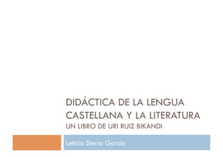DIDÁCTICA DE LA LENGUA
CASTELLANA Y LA LITERATURA
UN LIBRO DE URI RUIZ BIKANDI

Leticia Sierra García
 