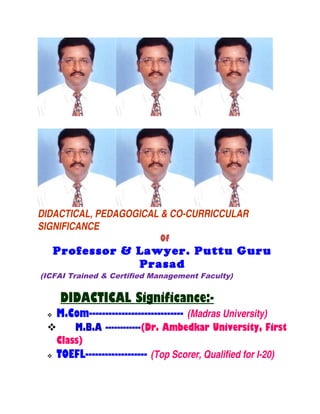 DIDACTICAL, PEDAGOGICAL & CO-CURRICCULAR
SIGNIFICANCE
Of
Professor & Lawyer. Puttu Guru
Prasad
(ICFAI Trained & Certified Management Faculty)
DIDACTICAL Significance:-
 M.Com----------------------------- (Madras University)
 M.B.A ------------(Dr. Ambedkar University, First
Class)
 TOEFL------------------- (Top Scorer, Qualified for I-20)
 
