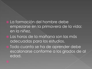  La formación del hombre debe
  empezarse en la primavera de la vida:
  en la niñez.
 Las horas de la mañana son las más
  adecuadas para los estudios.
 Todo cuanto se ha de aprender debe
  escalonarse conforme a los grados de al
  edad.

 