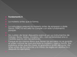    Fundamento II

   La materia antes que la forma.

   La naturaleza prepara la materia antes de empezar a darle
    forma. PERO la escuela no cumple con este fundamento
    porque:

 No cuidan de tener dispuestos para el uso sus instrumentos de
  trabajo: libros, tablas, modelos, etc., con anterioridad sino a
  medida que lo van necesitando.
 Porque en los mismos libros que tienen las escuelas no se guarda
  el orden natural de que proceda la materia y siga la forma. (las
  palabras antes que las cosas, la gramática antes del autor, las
  artes antes de las ciencias y la moral, las reglas en abstracto y
  después los ejemplos).

 