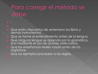    :

   Que estén dispuestos de antemano los libros y
    demás instrumentos.
   Que se forme el entendimiento antes de la lengua.
   Que ninguna lengua se aprenda por la gramática,
    sino mediante el uso de autores adecuados.
   Que las enseñanzas reales vayan antes de las
    orgánicas
   Que los ejemplos procedan a las reglas.

 