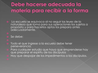    La escuela se equivoca al no seguir las leyes de la
    naturaleza que toma para sus operaciones los sujetos a
    propósito y para hacerlos aptos los prepara antes
    adecuadamente.

   Se debe:

 Todo el que ingrese a la escuela debe tener
  perseverancia.
 Para cualquier estudio que haya que emprenderse hay
  que preparar el espíritu de los discípulos
 Hay que despojar de los impedimentos a los discípulos.

 