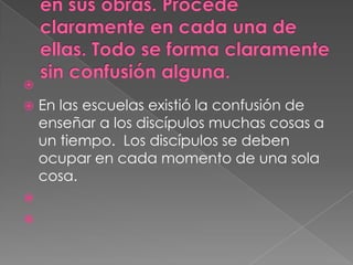 
   En las escuelas existió la confusión de
    enseñar a los discípulos muchas cosas a
    un tiempo. Los discípulos se deben
    ocupar en cada momento de una sola
    cosa.


 