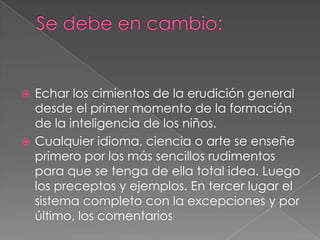  Echar los cimientos de la erudición general
  desde el primer momento de la formación
  de la inteligencia de los niños.
 Cualquier idioma, ciencia o arte se enseñe
  primero por los más sencillos rudimentos
  para que se tenga de ella total idea. Luego
  los preceptos y ejemplos. En tercer lugar el
  sistema completo con la excepciones y por
  último, los comentarios
 