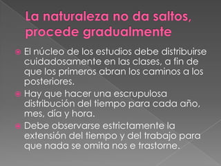  El núcleo de los estudios debe distribuirse
  cuidadosamente en las clases, a fin de
  que los primeros abran los caminos a los
  posteriores.
 Hay que hacer una escrupulosa
  distribución del tiempo para cada año,
  mes, día y hora.
 Debe observarse estrictamente la
  extensión del tiempo y del trabajo para
  que nada se omita nos e trastorne.
 