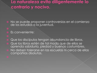    No se puede proponer controversias en el comienzo
    de los estudios a la juventud.

   Es conveniente:

   Que los discípulos tengan abundancia de libros.
   Que los libros estén de tal modo que de ellos se
    aprenda sabiduría, piedad y buenas costumbres.
   No deben tolerarse en las escuelas ni cerca de ellas
    compañías disolutas.

 