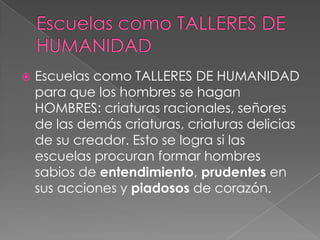    Escuelas como TALLERES DE HUMANIDAD
    para que los hombres se hagan
    HOMBRES: criaturas racionales, señores
    de las demás criaturas, criaturas delicias
    de su creador. Esto se logra si las
    escuelas procuran formar hombres
    sabios de entendimiento, prudentes en
    sus acciones y piadosos de corazón.
 