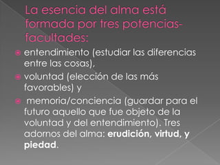  entendimiento (estudiar las diferencias
  entre las cosas),
 voluntad (elección de las más
  favorables) y
 memoria/conciencia (guardar para el
  futuro aquello que fue objeto de la
  voluntad y del entendimiento). Tres
  adornos del alma: erudición, virtud, y
  piedad.
 