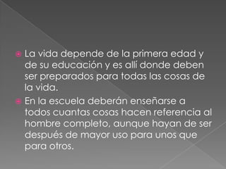  La vida depende de la primera edad y
  de su educación y es allí donde deben
  ser preparados para todas las cosas de
  la vida.
 En la escuela deberán enseñarse a
  todos cuantas cosas hacen referencia al
  hombre completo, aunque hayan de ser
  después de mayor uso para unos que
  para otros.
 