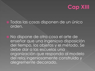    Todas las cosas disponen de un único
    orden.

   No dispone de otra cosa el arte de
    enseñar que una ingeniosa disposición
    del tiempo, los objetos y el método. Se
    debe dar a las escuelas una
    organización que responda al modelo
    del reloj ingeniosamente construido y
    alegremente decorado.
 