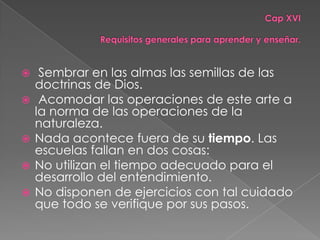     Sembrar en las almas las semillas de las
    doctrinas de Dios.
    Acomodar las operaciones de este arte a
    la norma de las operaciones de la
    naturaleza.
   Nada acontece fuera de su tiempo. Las
    escuelas fallan en dos cosas:
   No utilizan el tiempo adecuado para el
    desarrollo del entendimiento.
   No disponen de ejercicios con tal cuidado
    que todo se verifique por sus pasos.
 