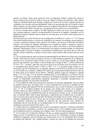 gentiles son ídolos? ¿Pues quién apartó de Cristo al Emperador Juliano? ¿Quién hizo perder el 
juicio al Papa León X, hasta el punto de tener por fábula la historia de Jesucristo? ¿Qué espíritu 
inspiró al Cardenal Benito para disuadir a Sadolet de la lectura de los libros sagrados (porque no 
cuadraban a tan elevado varón esas futilidades)? ¿Qué es lo que precipita hoy en el ateísmo a tantos 
sabios italianos y de otros países? ¡Ojalá no haya en la Iglesia reformada de Cristo quienes se dejen 
arrastrar por Ovidio, Plauto, Cicerón, etc., que apartan de las Escrituras con su letal perfume! 
13. Si se le ocurriese decir a alguien: No debe imputarse el abuso a las cosas, sino a las personas; 
hay cristianos piadosos a quienes en nada perjudica la lectura de los paganos, responderé con las 
palabras del Apóstol: Sabemos que los ídolos no son nada; pero no en todos existe ciencia (esto es 
discernimiento). 
Procurad, pues, que vuestra licencia no sea un peligro para los débiles (1. Corint. 8. 4. 7. 9). Aunque 
Dios misericordioso preserva a muchos de la perdición, no tenemos, sin embargo, excusa alguna, si 
a ciencia y paciencia toleramos estos atractivos (me refiero a las diversas invenciones del cerebro 
humano o de la falacia de Satanás), disfrazados con el engaño de sutileza y elegancia, cuando es 
evidente que han hecho perder el juicio a muchos, por no decir a casi todos, y caer en las trampas de 
Santanás. Obedezcamos a Dios, y no introduzcamos a los ídolos en nuestra morada; no coloquemos 
al Dragón junto al Arca de la Alianza, ni mezclemos la sabiduría que viene de lo alto con esta otra 
terrenal, animal y diabólica, ni demos el menor motivo para concitar sobre nuestros hijos la ira de 
Dios. 
14. Tal vez pueda aplicarse aquí sin asomo de inoportunidad lo que Moisés nos refiere que ocurrió: 
Nadab y Abiú, hijos de Aarón, sacerdotes novicios, no suficientemente impuestos de su obligación, 
pusieron en sus incensarios fuego extraño, es decir, común, en vez del fuego sagrado que estaba 
prescrito para insensar ante el Señor, y fueron heridos por el fuego de Dios, y murieron delante de 
ÉI. (Lev. 10. 1., etcétera). ¿Qué otra cosa son los hijos de los cristianos sino un sacerdocio novicio 
ya consagrado para ofrecer hostias a Dios? (I. Ped. 2. 5). Y si ponemos fuego extraño en sus 
incensarios, que son la inteligencia, ¿no quedarán expuestos al furor de la ira de Dios? ¿Por ventura, 
no será extraño en un cristiano, y deberá serlo todo lo que no proceda del espíritu de Dios? Esto son 
la mayor parte de los delirios de los Poetas y filósofos gentiles, según nos atestigua el Apóstol 
(Rom. 1. 21. 22. Colos. 2. 8. 9). Jerónimo, también llama, no sin fundamento, a la Poesía, Vino de 
los demonios, con el que se embriagan y adormecen las inteligencias incautas y fomenta en ellas los 
sueños de disparatados pensamientos, peligrosas tentaciones y horrendas concupiscencias. Es 
conveniente guardarse de estos filtros de Santanás. 
15. Si no tomásemos todas estas precauciones que Dios nos aconseja, quedaríamos muy por abajo 
de aquellos efesios que, tan luego como se vieron iluminados por la luz de la sabiduría divina, 
arrojaron al fuego todos aquellos libros de entretenimiento, que ya como Cristianos no necesitaban. 
(Act. 19. 19). Y la Iglesia moderna de los griegos, que aunque tiene escritos en su elegante y 
hermoso idioma los libros filosóficos y poéticos de sus antepasados, considerados la nación más 
civilizada del mundo, ha prohibido bajo pena de excomunión su lectura. A esto sin duda obedece 
que, no obstante haber caído en gran ignorancia y superstición por la barbarie que la invadió, se 
haya visto hasta ahora preservada por Dios del lodazal anticristiano de los errores. Debemos, pues 
imitarlos resueltamente en esto, a fin de que, con el mayor estudio de las Sagradas Letras, puedan 
más fácilmente desterrarse las tinieblas de confusión que aún persisten como residuos de 
Gentilidad; sólo en la luz de Dios se ve claridad (Salm. 36. 9). Venid vosotros, morada de Jacob, y 
caminemos en la luz de nuestro Dios (Isaías. 2. 5). 
16. Veamos ahora los razonamientos que, contra lo que dejamos expuesto, se esfuerza en presentar 
la razón humana, retorciéndose a modo de una serpiente para no verse obligada a dejarse cautivar 
por la obediencia de la Fe y entregarse por completo a Dios. De esta manera argumenta. 
17. En los libros de los Filósofos, Oradores y Poetas se contiene grandísima sabiduría. Respondo: 
Dignos son de la oscuridad los que apartan sus ojos de la luz. Ciertamente la lechuza considera 
mediodía el crepúsculo, pero los animales que nacieron para vivir en la claridad del día lo estiman 
de manera bien diferente. ¡Oh, vanidad humana, si buscas luz clara en las tinieblas del raciocinio 
100 
 