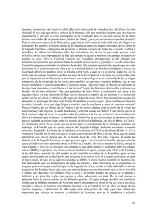 humano; levanta tus ojos hacia lo alto! ¡Del cielo desciende la verdadera luz, del Padre de toda 
claridad! Si hay algo que brille o reluzca en lo humano, sólo son menudas chispitas que nos parecen 
resplandecer y ser algo al estar sumergidos en la oscuridad; pero si nos han puesto en la mano 
hachas encendidas (la resplandeciente palabra de Dios), ¿para qué necesitamos aquellas chispas?) 
Pues si discurren acerca de la Naturaleza, ¿qué hacen sino lamer el vidrio del vaso sin llegar a su 
contenido? En cambio, el mismo dueño de la Naturaleza narra los magnos misterios de sus obras en 
la Sagrada Escritura, explicando las primeras y últimas razones de todas las criaturas visibles e 
invisibles. Si hablan los filósofos sobre las costumbres, les ocurre lo que suele acaecer a las 
avecillas con las alas impregnadas de liga que aunque se agiten y muevan con grandes esfuerzos no 
pueden ya volar. Pero la Escritura contiene las verdaderas descripciones de las virtudes con 
advertencias punzantes que penetran hasta la medula de los huesos y ejemplos vivos de todas ellas. 
Cuando los paganos pretenden inculcarnos la piedad, sólo enseñan superstición, puesto que no están 
instruidos en el conocimiento de Dios y de su voluntad divina. Las tinieblas inundarán la tierra y la 
oscuridad cubrirá los pueblos. Dios se levanta sobre Sión, y aquí se ve su gloria (Isaías 6o. 2). Es 
cierto que en algunas ocasiones pueden los hijos de la luz acercarse a los hijos de las tinieblas, para 
que al experimentar la diferencia se confirmen con mayor alegría en el camino de la luz y tengan 
compasión de la oscuridad de los otros; pero preferir sus pavesas a nuestra brillante luz, es una 
locura intolerable e injuriosa para Dios y nuestras almas. ¿Qué provecho se obtiene de adelantar en 
las doctrinas mundanas y marchitarse en las divinas? Seguir las ficciones deleznables y rehusar con 
fastidio los divinos misterios? Hay que guardarse de tales libros y rechazarlos por amor a las 
sagradas letras, ya que solamente brillan con la elocuencia exterior de las palabras y se hallan por 
dentro vacíos de virtud y sabiduría. ¡He aquí un elogio de estos libros! Son únicamente cáscara sin 
almendra. El juicio que de ellos tiene Felipe Melanchton es como sigue: ¿Qué enseñan los filósofos 
en todo el mundo, si es que algo llegan a enseñar, sino la confianza y amor de nosotros mismos? 
Marco Cicerón, en los límites de los bienes y de los males, deduce toda la razón de la virtud del 
amor nuestro y del prójimo. ¿Cuánta hinchazón y soberbia no hay en Platón? Y me parece que no es 
fácil contener algo el vicio en aquella ambición platónica si cae en su lectura un entendimiento 
altivo y vehemente por sí mismo. La doctrina de Aristóteles es un cierto prurito de disputar en todo, 
para no juzgarle en último lugar entre los autores de filosofía dialéctica, etc. (En el Hipot. de Teol.) 
18. Asimismo dicen: Si es cierto que no sirven para el conocimiento de la Teología, enseñan, sin 
embargo, la Filosofía que no puede sacarse del Sagrado Código, dedicado solamente a nuestra 
salvación. Respondo: La fuente de la Sabiduría es la palabra de DIOS en las alturas (Ecles. 1. 5). La 
verdadera filosofía no es otra cosa que el exacto conocimiento de Dios y de sus obras, que no puede 
aprenderse con mayor pureza que de la misma boca de Dios. Por esto, Agustín, al cantar las 
alabanzas de la Sagrada Escritura, se expresa como sigue: En ella está la Filosofía, porque todas las 
causa de todos los seres naturales están en DIOS su Creador. En ella se encierra la Ética, porque la 
vida honesta y feliz no se consigue sino amando lo que debe amarse y conforme debe ser amado, 
esto es, DIOS y el prójimo. En ella se contiene también la Lógica, porque sólo DIOS es la Verdad y 
la luz del alma racional. En ella estriba la más laudable salvación de la República, pues no hay 
mejor custodia para un' ciudad que la que descansa en el sostén de la fe y segura concordia, al amar 
el bien común, el cual, en su suprema realidad, es DIOS. Y otros muchos también en nuestros día. 
han demostrado que los fundamentos de todas las ciencia y artes filosóficas no se encuentran en 
ninguna parte con mayor exactitud que en la Sagrada Escritura, siendo en todo admirable el divino 
magisterio del Espíritu Santo que, aun que principalmente intenta instruirnos acerca de lo invisible 
y eterno, nos descubre, no obstante, poco a poco y al mismo tiempo las causas de lo natural y 
artificial y no prescribe reglas para pensar y obrar sabiamente en todo. De lo cual apenas si 
podemos hallar la menor sombra en los filósofos gentiles. Si algún teólogo escribió con manifiesta 
verdad que la brillante sabiduría de Salomón estuvo únicamente en llevar la ley de Dios a las cosas, 
escuelas y clases; si nosotros procuramos inculcar a la juventud la ley de Dios en lugar de los 
escritos paganos, y deducimos de ella reglas para todo género de vida, ¿qué nos vedará que 
esperemos que renazca en nosotros la sabiduría de Salomón, esto es, la verdadera y celestial 
101 
 