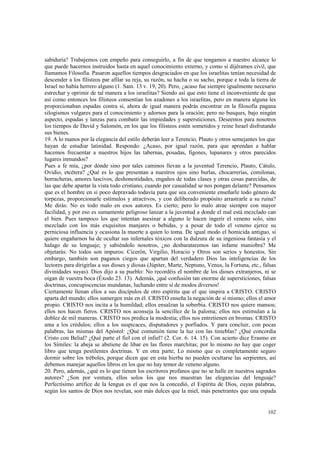 sabiduría? Trabajemos con empeño para conseguirlo, a fin de que tengamos a nuestro alcance lo 
que puede hacernos instruidos hasta en aquel conocimiento externo, y como si dijéramos civil, que 
llamamos Filosofía. Pasaron aquellos tiempos desgraciados en que los israelitas tenían necesidad de 
descender a los filisteos par afilar su reja, su razón, su hacha o su sacho, porque e toda la tierra de 
Israel no había herrero alguno (1. Sam. 13 v. 19, 20). Pero, ¿acaso fue siempre igualmente necesario 
estrechar y oprimir de tal manera a los israelitas? Siendo así que esto tiene el inconveniente de que 
así como entonces los filisteos consentían los azadones a los israelitas, pero en manera alguna les 
proporcionaban espadas contra sí, ahora de igual manera podrás encontrar en la filosofía pagana 
silogismos vulgares para el conocimiento y adornos para la oración; pero no busques, bajo ningún 
aspecto, espadas y lanzas para combatir las impiedades y supersticiones. Deseemos para nosotros 
los tiempos de David y Salomón, en los que los filisteos estén sometidos y reine Israel disfrutando 
sus bienes. 
19. A lo manos por la elegancia del estilo deberán leer a Terencio, Plauto y otros semejantes los que 
hayan de estudiar latinidad. Respondo: ¿Acaso, por igual razón, para que aprendan a hablar 
hacemos frecuentar a nuestros hijos las tabernas, posadas, figones, lupanares y otros parecidos 
lugares inmundos? 
Pues a fe mía, ¿por dónde sino por tales caminos llevan a la juventud Terencio, Plauto, Cátulo, 
Ovidio, etcétera? ¿Qué es lo que presentan a nuestros ojos sino burlas, chocarrerías, comilonas, 
borracheras, amores lascivos, deshonestidades, engaños de todas clases y otras cosas parecidas, de 
las que debe apartar la vista todo cristiano, cuando por casualidad se nos pongan delante? Pensamos 
que es el hombre en si poco depravado todavía para que sea conveniente enseñarle todo género de 
torpezas, proporcionarle estímulos y atractivos, y con deliberado propósito arrastrarle a su ruina? 
Me dirás: No es todo malo en esos autores. Es cierto; pero lo malo atrae siempre con mayor 
facilidad, y por eso es sumamente peligroso lanzar a la juventud a donde el mal está mezclado can 
el bien. Pues tampoco los que intentan asesinar a alguno le hacen ingerir el veneno solo, sino 
mezclado con los más exquisitos manjares o bebidas, y a pesar de todo el veneno ejerce su 
perniciosa influencia y ocasiona la muerte a quien lo toma. De igual modo el homicida antiguo, si 
quiere engañarnos ha de ocultar sus infernales tóxicos con la dulzura de su ingeniosa fantasía y el 
halago de su lenguaje; y sabiéndolo nosotros, ¿no desbarataremos tan infame maniobra? Me 
objetarás: No todos son impuros: Cicerón, Virgilio, Horacio y Otros son serios y honestos. Sin 
embargo, también son paganos ciegos que apartan del verdadero Dios las inteligencias de los 
lectores para dirigirlas a sus dioses y diosas (Júpiter, Marte, Neptuno, Venus, la Fortuna, etc., falsas 
divinidades suyas). Dios dijo a su pueblo: No recordéis el nombre de los dioses extranjeros, ni se 
oigan de vuestra boca (Éxodo 23. 13). Además, ¡qué confusión tan enorme de supersticiones, falsas 
doctrinas, concupiscencias mundanas, luchando entre sí de modos diversos! 
Ciertamente llenan ellos a sus discípulos de otro espíritu que el que inspira a CRISTO. CRISTO 
aparta del mundo; ellos sumergen más en él. CRISTO enseña la negación de sí mismo; ellos el amor 
propio. CRISTO nos incita a la humildad; ellos ensalzan la soberbia. CRISTO nos quiere mansos; 
ellos nos hacen fieros. CRISTO nos aconseja la sencillez de la paloma; ellos nos estimulan a la 
doblez de mil maneras. CRISTO nos predica la modestia; ellos nos entretienen en bromas. CRISTO 
ama a los crédulos; ellos a los suspicaces, disputadores y porfiados. Y para concluir, con pocas 
palabras, las mismas del Apóstol: ¿Qué comunión tiene la luz con las tinieblas? ¿Qué concordia 
Cristo con Belial? ¿Qué parte el fiel con el infiel? (2. Cor. 6. 14. 15). Con acierto dice Erasmo en 
los Símiles: la abeja se abstiene de libar en las flores marchitas; por lo mismo no hay que coger 
libro que tenga pestilentes doctrinas. Y en otra parte; Lo mismo que es completamente seguro 
dormir sobre los tréboles, porque dicen que en esta hierba no pueden ocultarse las serpientes, así 
debemos manejar aquellos libros en los que no hay temor de veneno alguno. 
20. Pero, además, ¿qué es lo que tienen los escritores profanos que no se halle en nuestros sagrados 
autores? ¿Son por ventura, ellos solos los que nos muestran las elegancias del lenguaje? 
Perfectísimo artífice de la lengua es el que nos la concedió, el Espíritu de Dios, cuyas palabras, 
según los santos de Dios nos revelan, son más dulces que la miel, más penetrantes que una espada 
102 
 