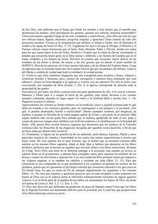 de dos filos, más ardientes que el fuego que funde los metales y más fuertes que el martillo que 
desmenuza las piedras. ¿Son únicamente los gentiles, quienes nos refieren, historias memorables? 
Lleno está nuestro sagrado Código de las más verdaderas y maravillosas. ¿Son ellos tan sólo los que 
nos ofrecen tropos, figuras, alusiones categorías enigmas y apotemas? Gran cúmulo de todo ello 
poseemos nosotros. Viciosa es la imaginación que prefiere el Abana y Farfar, ríos de Damasco al 
Jordán y las aguas de Israel (4. Rey. 5. 12). Legañosos los ojos a los que el Olimpo, el Helicón y el 
Parnaso ofrecen mayor hermosura que el Sinaí, Sión, Hermón, Tabor y Oliveto. Sordos los oídos 
para los que suena mejor la lira de Orfeo, Homero o Virgilio que la cítara de David, corrompido el 
paladar que encuentra mejor gusto en el falso néctar y ambrosía y las fuentes de Castalia que en el 
maná verdadero y las fuentes de Israel, Perverso el corazón que encuentra mayor delicia en los 
nombres de los dioses y diosas, las musas y las tres gracias que en adorar el santo nombre de 
JEHOVÁ, Dios de los ejércitos, de Cristo nuestro Salvador y de los Dones del Espíritu Santo. Ciega 
la esperanza que se extiende mejor por los Campos Elíseos que por los jardines del Paraíso. Todo es 
allí fábula y sombra de verdad aquí todo es realidad y la verdad misma. 
21. Cierto es que ellos contienen elegancias que son a propósito para nosotros y frases, refranes y 
sentencias morales y honestas; pero, ¿hemos de entregarlos a nuestros hijos solamente por esos 
adornos? ¿Acaso es lícito despojar a la egipcios y vestirse con sus adornos? No sólo es lícito, sino 
conveniente, por mandato de Dios (Exodo 3. 22). A la Iglesia corresponde de derecho toda la 
propiedad de las gentes. 
Necesario es, por tanto, me dirás, conocer todo esto para apoderarnos de ello. A lo cual te contesto: 
Manasés y Efraín para ir a ocupar la tierra de los gentiles, para Israel, llevaron a los varones 
armados solamente, dejando en lugar seguro los niños y la multitud débil e inerme (Jos. 1. 14). 
Hagamos nosotros lo mismo. 
Aprovechemos los varones ya firmes robustos en la erudición, juicio y piedad cristiana todo lo que 
deba ser tomado a los escritores gentiles; pero no expongamos a sus peligros a la juventud. ¿Por 
qué, si pueden destrozarla, herirla o esclavizarla? ¡Hartos ejemplos tenemos, por desgracia, de 
muchos a quienes la filosofía de la turba pagana apartó de Cristo y precipitó en el ateísmo! Más 
seguro hubiera sido enviar gente bien armada que se hubiese apoderado de todo el oro, plata y 
cuanto de precioso tengan estos malditos con el divino anatema y lo distribuyesen en la heredad del 
Señor. ¡Oh, quiera Dios revelar heroicos ingenios que diseminen por los jardines de la Filosofía 
cristiana todas las florecillas de las elegancias recogidas por aquellos vastos desiertos, a fin de que 
no haya nada que desear entre nosotros! 
22. Finalmente, si alguno de los gentiles ha de ser admitido, séalo Séneca, Epicteto, Platón y otros 
parecidos maestros de virtudes y honestidad en los cuales hay menos supersticiones y errores que 
hacer notar. De esta opinión fue el gran Erasmo, que al probar que la juventud cristiana debe 
nutrirse en los mismos libros sagrados, añade al final: Que si hubiera que detenerse en los libros 
profanos, preferiría que se hiciese en aquellos que son más afines a los libros misteriosos. (Erasmo 
en Comp. Teol.) Pero aun éstos no se deberían entregar a la juventud, sino cuando ya tuviese su 
espíritu firme en el cristianismo, y además bien corregidos antes, para suprimir los nombres de los 
dioses y cuanto en ellos huela a superstición. Con esta condición Dios permitió tomar por mujeres a 
las vírgenes paganas, si se rapaban los cabellos y cortaban sus uñas (Deut. 21. 12). Para que 
claramente se nos comprenda no es que prohibamos a los cristianos en general los escritos de los 
profanos, puesto que no ignoramos el privilegio celestial que Jesucristo concedió a los que creen en 
ÉI (nótalo bien, los que ya creen en Él) de manejar impunemente las serpientes y los venenos 
(Marc. 16. 18), sino que rogamos y queremos precaver que no sean arrojados a estas serpientes los 
hijitos de Dios con su fe todavía tierna ni ofrecerlos temerariamente ocasiones de ingerir aquellos 
venenos. Con la leche pura de la palabra divina deben ser alimentados los hijitos de Dios, ha dicho 
el Espíritu de Cristo (1. Pet. 2. 2. - 2. Tim. 3. 15). 
23. Pero aun dicen los que defienden incautamente la causa de Satanás contra Cristo que los libros 
de la Sagrada Escritura son demasiado difíciles para la juventud, por lo cual hay que proporcionar 
otros libros hasta que crezca su juicio. 
103 
 
