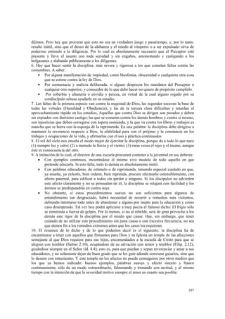 dijimos. Pero hay que procurar que esto no sea un verdadero juego y pasatiempo, y, por lo tanto, 
resulte inútil, sino que el deseo de la alabanza y el miedo al vituperio o a ser expulsado sirva de 
poderoso estímulo a la diligencia. Por lo cual es absolutamente necesario que el Preceptor esté 
presente y lleve el asunto con toda seriedad y sin engaños, amonestando y castigando a los 
holgazanes y alabando públicamente a los diligentes. 
6. Hay que hacer sentir la disciplina. más severa y rigurosa a los que cometan faltas contra las 
costumbres. A saber: 
· Por alguna manifestación de impiedad, como blasfemia, obscenidad o cualquiera otra cosa 
107 
que se estime contra la ley de Dios. 
· Por contumacia y malicia deliberada, si alguno desprecia los mandatos del Preceptor o 
cualquier otro superior, y conocedor de lo que debe hacer no quiere de propósito cumplirlo. 
· Por soberbia y altanería o envidia y pereza, en virtud de la cual alguno rogado por su 
condiscípulo rehusa ayudarle en su estudio. 
7. Las faltas de la primera especie van contra la majestad de Dios; las segundas socavan la base de 
todas las virtudes (Humildad y Obediencia), y las de la tercera clase dificultan y retardan el 
aprovechamiento rápido en los estudios, Aquellas que contra Dios se dirigen son pecados y deben 
ser expiados con durísimo castigo; las que se cometen contra los demás hombres y contra sí mismo, 
son injusticias que deben corregirse con áspera enmienda, y la que va contra los libros y trabajos es 
mancha que se borra con la esponja de la reprimenda. En una palabra: la disciplina debe dirigirse a 
mantener la reverencio respecto a Dios, la afabilidad para con el prójimo y la constancia en los 
trabajos y ocupaciones de la vida, y afirmarías con el uso y práctica continuados 
8. El sol del cielo nos enseña el modo mejor de ejercitar la disciplina, porque da a todo lo que nace 
(1) siempre luz y calor; (2) a menudo la lluvia y el viento; (3) raras veces el rayo y el trueno, aunque 
éste es consecuencia del otro. 
9. A imitación de lo cual, el director de una escuela procurará contener a la juventud en sus deberes: 
· Con ejemplos continuos, mostrándose él mismo vivo modelo de todo aquello en que 
pretende educarla. Si esto falta, todo lo demás es absolutamente inútil. 
· Con palabras educadoras, de estímulo o de reprimenda, teniendo especial cuidado en que, 
ya enseñe, ya exhorte, bien ordene, bien reprenda, procure efectuarlo ostensiblemente, con 
afecto paternal, para edificar a todos sin perder a ninguno. Si los discípulos no advierten 
este afecto claramente y no se persuaden de él, la disciplina se relajará con facilidad y los 
ánimos se predispondrán en contra suya. 
· No obstante, si estos procedimientos suaves no son suficientes para algunos de 
entendimiento tan desgraciado, habrá necesidad de recurrir a remedios más violentos, 
debiendo intentarse todo antes de abandonar a alguno por inepto para la educación y como 
caso desesperado. Tal vez hoy podrá aplicarse a muy pocos el famoso dicho: El frigio sólo 
se enmienda a fuerza de golpes. Por lo menos, si no al rebelde, será de gran provecho a los 
demás este rigor de la disciplina por el miedo que cause. Hay, sin embargo, que tener 
cuidado de no utilizar este procedimiento sin justa causa o con excesiva frecuencia, no sea 
que demos fin a los remedios extremos antes que los casos los requieran. 
10. El resumen de lo dicho y de lo que podarnos decir es el siguiente: la disciplina ha de 
encaminarse a tener con aquellos que firmamos para Dios y su Iglesia un temple de las afecciones 
semejante al que Dios requiere para sus hijos, encomendados a la escuela de Cristo para que se 
alegren con temblor (Salmo 2.10), ocupándose de su salvación con temor y temblor (Filip. 2.12), 
gozándose siempre en el Señor (íd. 4.4); esto es, para que puedan y sepan reverenciar y amar a sus 
educadores, y no solamente dejen de buen grado que se les guíe adonde conviene guiarlos, sino que 
lo deseen con entusiasmo. Y este temple en los afectos no puede conseguirse por otros medios que 
los que ya hemos indicado: buenos ejemplos, palabras suaves y afecto sincero y franco 
continuamente; sólo de un modo extraordinario, fulminando y tronando con acritud, y al mismo 
tiempo con la intención de que la severidad motive siempre el amor en cuanto sea posible. 
 