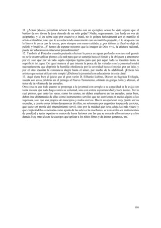 11. ¿Acaso (séanos permitido aclarar lo expuesto con un ejemplo), acaso ha visto alguno que el 
batidor de oro forme la joya deseada de un solo golpe? Nadie, seguramente. Las funde en vez de 
golpearías; y si les sobra algo por excesivo e inútil, no lo golpea furiosamente con el martillo el 
artista entendido, sino que lo va reduciendo suavemente con un martillo pequeño, o lo desgasta con 
la lima o lo corta con la tenaza, pero siempre con sumo cuidado, y, por último, al final no deja de 
pulirlo y bruñirlo. ¿Y hemos de esperar nosotros que la imagen de Dios vivo, la criatura racional, 
puede ser educada con irracional procedimiento? 
12. También el Pescador cuando pretende efectuar la pesca en aguas profundas con una red grande 
no se le ocurre aplicar plomos a la red para que se sumerja hasta el fondo y la obliguen a arrastrarse 
por él, sino que por un lado sujeta esponjas ligeras para que por aquel lado la levanten hasta la 
superficie del agua. De igual manera el que intenta la pesca de las virtudes con la juventud tendrá 
necesariamente que deprimir la humilde obediencia por la severidad hasta el miedo, por un lado, y 
por el otro levantar la constancia alegre hasta el amor, por medio de la afabilidad. ¡Felices los 
artistas que sepan utilizar este temple! ¡Dichosa la juventud con educadores de esta clase! 
13. Aquí viene bien el juicio que el gran varón D. Eilhardo Lubino, Doctor en Sagrada Teología, 
inserta con estas palabras en el prólogo al Nuevo Testamento, editado en griego, latín y alemán, al 
tratar de la reforma de las escuelas. 
Otra cosa es que todo cuanto se proponga a la juventud con arreglo a su capacidad se le exija con 
tanta mesura que nada haga contra su voluntad, sino con entera espontaneidad y buen ánimo. Por lo 
cual pienso, que tanto las varas, como los azotes, no deben emplearse en las escuelas, antes bien, 
deben irse desterrando de ellas como instrumentos serviles que no convienen en modo alguno a los 
ingenuos, sino que son propios de mancipios y malos siervos. Hacen su aparición muy pronto en las 
escuelas, y cuanto antes deben desaparecer de ellas, no solamente por engendrar torpeza de carácter, 
que suele ser propia del entendimiento servil, sino por la maldad que lleva añeja las más veces: y 
que empleándolos a menudo como ayuda de las artes o la enseñanza, se convierten en instrumentos 
de crueldad y serán espadas en manos de locos furiosos con las que se matarán ellos mismos y a los 
demás. Hay otras clases de castigos que aplicar a los niños libres y de ánimo generoso, etc. 
108 
 