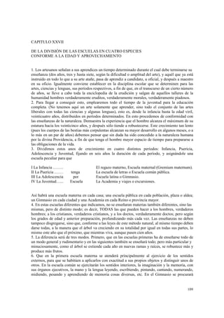 109 
CAPITULO XXVII 
DE LA DIVISIÓN DE LAS ESCUELAS EN CUATRO ESPECIES 
CONFORME A LA EDAD Y APROVECHAMIENTO 
1. Los artesanos señalan a sus aprendices un tiempo determinado durante el cual debe terminarse su 
enseñanza (dos años, tres y hasta siete, según la dificultad o amplitud del arte), y aquél que ya está 
instruido en todo lo que a su arte atañe, pasa de aprendiz a candidato, u oficial, y después a maestro 
en su oficio. Igualmente conviene establecer en la disciplina escolar que se determinen para las 
artes, ciencias y lenguas, sus períodos respectivos, a fin de que, en el transcurso de un cierto número 
de años, se lleve a cabo toda la enciclopedia de la erudición y salgan de aquellos talleres de la 
humanidad hombres verdaderamente eruditos, verdaderamente morales, verdaderamente piadosos. 
2. Para llegar a conseguir esto, emplearemos todo el tiempo de la juventud para la educación 
completa. (No tenemos aquí un arte solamente que aprender, sino todo el conjunto de las artes 
liberales con todas las ciencias y algunas lenguas), esto es, desde la infancia hasta la edad viril, 
veinticuatro años, distribuidos en períodos determinados. En esto procedemos de conformidad con 
las enseñanzas de la naturaleza. Demuestra la experiencia que el hombre alcanza el máximum de su 
estatura hacia los veinticinco años, y después sólo tiende a robustecerse. Este crecimiento tan lento 
(pues los cuerpos de las bestias más corpulentas alcanzan su mayor desarrollo en algunos meses, o a 
lo más en un par de años) debemos pensar que sin duda ha sido concedido a la naturaleza humana 
por la divina Providencia, a fin de que tenga el hombre mayor espacio de tiempo para prepararse a 
las obligaciones de la vida. 
3. Dividimos estos anos de crecimiento en cuatro distintos períodos: Infancia, Puericia, 
Adolescencia y Juventud, fijando en seis años la duración de cada período, y asignándole una 
escuela peculiar para que 
I La Infancia .……. El regazo materno, Escuela maternal (Gremium maternum). 
II La Puericia .…… tenga La escuela de letras o Escuela común pública. 
III La Adolescencia por Escuela latina o Gimnasio. 
IV La Juventud…... Escuela La Academia y viajes o excursiones. 
Así habrá una escuela materna en cada casa; una escuela pública en cada población, plaza o aldea; 
un Gimnasio en cada ciudad y una Academia en cada Reino o provincia mayor. 
4. En estas escuelas diferentes que indicamos, no se enseñaran materias también diferentes, sino las 
mismas, pero de distinto modo; es decir, TODAS las que pueden hacer a los hombres, verdaderos 
hombres; a los cristianos, verdaderos cristianos, y a los doctos, verdaderamente doctos; pero según 
los grados de edad y anterior preparación, profundizando más cada vez. Las enseñanzas no deben 
tampoco disgregarse, sino que, conforme a las leyes de este método natural, al mismo tiempo deben 
darse todas, a la manera que el árbol va creciendo en su totalidad por igual en todas sus partes, lo 
mismo este año que el próximo, que mientras viva, aunque pasen cien años. 
5. La diferencia será de tres modos. Primero, que en las escuelas primeras ha de enseñarse todo de 
un modo general y rudimentario y en las siguientes también se enseñará todo; pero más particular y 
minuciosamente, como el árbol se extiende cada año en nuevas ramas y raíces, se robustece más y 
produce más frutos. 
6. Que en la primera escuela materna se atenderá principalmente al ejercicio de los sentidos 
externos, para que se habitúen a aplicarlos con exactitud a sus propios objetos y distinguir unos de 
otros. En la escuela común se ejercitarán los sentidos interiores, la imaginación y la memoria, con 
sus órganos ejecutivos, la mano y la lengua leyendo, escribiendo, pintando, cantando, numerando, 
midiendo, pesando y aprendiendo de memoria cosas diversas, etc. En el Gimnasio se procurará 
 