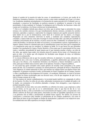 formar el sentido de la reunión de todas las cosas, el entendimiento y el juicio, por medio de la 
Dialéctica, Gramática, Retórica y las demás ciencias y artes reales enseñadas por el qué y el cómo. 
Las Academias atenderán principalmente a la formación de cuanto procede de la Voluntad; esto es, 
enseñando a conservar las facultades en perfecta armonía (o restablecer la armonía si ha sido 
perturbada), el alma mediante la Teología, la inteligencia por la filosofía, las funciones vitales del 
cuerpo por la medicina y los bienes externos por la jurisprudencia. 
7. Este es el verdadero método para educar con éxito; que en primer lugar se presenten las cosas 
mismas a los sentidos externos a los que inmediatamente afectan; entonces, excitados los sentidos 
interiores, aprenden a expresar y representar las imágenes impresas por aquella sensación interior; 
tanto dentro de sí, por la reminiscencia, como fuera de sí mismos por las manos y la lengua. 
Preparados así estos elementos interviene la mente, y mediante una cuidadosa especulación, 
considera y sopesa todas las cosas para investigar la razón de todas ellas: que dará por resultado el 
verdadero conocimiento de las mismas y el juicio acerca de ellas. Finalmente, la voluntad (que es el 
centro del hombre y la directora de todas sus acciones), se acostumbrará a ejercer, legítimamente, su 
imperio. Querer formar la voluntad antes que el entendimiento (como éste antes que la imaginación 
y la imaginación antes que los sentidos), es trabajar en balde. Es lo que hacen los que pretenden 
enseñar a los muchachos la Lógica, Poesía, Retórica y Etica antes que el conocimiento de las cosas 
reales y sensibles; procediendo de igual manera que el que intentara enseñar a bailar a un niño de 
dos años, que apenas logra andar con trémulos pasos.Es nuestra divisa tomar a la Naturaleza por 
guía en todo: y lo mismo que ella despierta las facultades unas después de otras, así debemos 
proceder en su desarrollo. 
8. La tercera diferencia está en que las escuelas inferiores, la maternal y la común, educarán a la 
juventud de uno y otro sexo: la latina, principalmente, a aquellos adolescentes que aspiran a algo 
más que a los oficios; y las Academias formarán a los Doctores y futuros formadores y guías de 
otros, para que no falten nunca rectores aptos en las Iglesias, Escuelas y Negocios públicos. 
9. Con razón hay quien considera estos cuatro géneros de escuelas como semejantes a las cuatro 
partes del año. Así, la maternal se asemeja a la amena primavera, adornada de brotes y florecillas de 
varia fragancia; la común representa el estío, que muestra sus espigas llenas con algunos frutos más 
tempranos; el gimnasio recuerda el otoño, recolectando los frutos completos de los campos, huertos 
y viñas y guardándolos en las despensas de la mente, y la academia, finalmente, es como el invierno 
que prepara los frutos recolectados para sus diversos usos, a fin de que tengamos de qué vivir en 
todo el tiempo restante de la vida. 
10. Esta manera de instruir cuidadosamente a la juventud puede también ser comparada al cultivo 
de los huertos. En ellos, los niños de seis años, adiestrados rectamente por el cuidado del padre y de 
la madre, son semejantes a los arbolitos plantados a tiempo, bien arraigados, y que empiezan a 
producir pequeñas ramas. 
Los adolescentes de doce años son como arbolillos ya cubiertos de ramas y que empiezan a echar 
nuevos brotes; en los que aún no se ve suficientemente claro lo que han de dar de sí. Los 
adolescentes de diez y ocho ya instruidos en el conocimiento de lenguas y artes, son parecidos a los 
árboles cubiertos de flores por todas partes, ofreciendo con ellas un agradable espectáculo a la vista 
y un gratísimo olor al olfato y prometiendo al paladar frutos seguros. Por último, los jóvenes de 
veinticuatro o veinticinco años nutridos ya plenamente de los estudios académicos, son como el 
árbol lleno de frutos al que ha llegado su tiempo de arrancárselos y aplicarlos a sus respectivos usos. 
En realidad todo esto debe exponerse con mayor claridad. 
110 
 