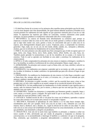 111 
CAPITULO XXVIII 
IDEA DE LA ESCUELA MATERNA 
1. El árbol hace brotar de su tronco en los primeros años aquellas ramas principales que ha de tener, 
y así no tiene después sino irlas desarrollando. De igual manera deberán inculcarse al hombre en la 
escuela primaria los rudimentos de todo aquello en que queremos instruirle para el uso de su vida 
entera. Si repasamos las materias que deben ser conocidas, veremos claramente cómo puede 
realizarse. En pocas palabras lo reseñaremos reduciendo todo ello a veinte grupos. 
2. METAFÍSICA. La ciencia así llamada tiene absolutamente su comienzo aquí, porque se 
empiezan a inculcar todas las cosas en los niños de un modo general y confuso al darse cuenta de 
que es algo todo cuanto ven, oyen, gustan y tocan, no conociendo aún qué es cada cosa en su 
especie, pero distinguiéndolo después poco a poco. Empiezan, pues, a comprender los términos 
generales: Algo, nada, ser, no ser, así, de otro modo, dónde, cuándo, etc., semejante y diferente, 
etcétera, que son en absoluto los fundamentos de la ciencia Metafísica. 
3. FÍSICA. En estos primeros seis años puede muy bien conseguirse que el niño no ignore qué es el 
agua, tierra, aire, fuego, lluvia, nieve, hielo, piedra, hierro, árbol, hierba, ave, pez, buey, etc. 
También puede aprender la nomenclatura y uso de los miembros de su cuerpo, a lo menos los 
externos. Todo lo cual se aprende con facilidad en esta edad y constituye los rudimentos de la 
ciencia natural. 
4. ÓPTICA. El niño comprenderá los principios de esta ciencia si empieza a distinguir y nombrar la 
luz y las tinieblas, la sombra y la diferencia de los colores principales: blanco, negro, rojo, etc. 
5. ASTRONOMÍA. Su principio será conocer a qué se llama cielo, sol, luna, estrellas y advertir su 
salida y puesta cotidiana. 
6. GEOGRAFÍA. Los rudimentos son empezar a aprender qué es un monte, un valle, un campo, el 
río, la aldea, la fortaleza, la ciudad, conforme a la oportunidad que para ello ofrezca el lugar en que 
se educan. 
7. CRONOLOGÍA. Se establecen los fundamentos de esta ciencia si el niño llega a entender a qué 
se llama hora, día, semana, año; qué es el estío y el invierno, etc., y lo que se entiende por ayer, 
anteayer, mañana y pasado mañana, etc. 
8. HISTORIA. Su principio es poder recordar y referir: qué ha ocurrido hace poco; cómo se han 
portado éste o el otro, ésta o aquélla en un asunto; aunque no se exceda del alcance de los niños. 
9. ARITMETICA. Se irán estableciendo los fundamentos si el niño entiende lo que significa poco y 
mucho; sabe los números hasta diez, por lo menos, y observa que tres son más que dos y que uno 
añadido a tres son cuatro, etc. 
10. GEOMETRÍA. Tendrán sus elementos si comprenden que llamamos grande y pequeño, largo y 
corto, ancho y es trecho, grueso y delgado. De igual modo lo que es una línea, cruz, círculo, etc., y 
vean medir las cosas por palmos, codos, varas, etc. 
11. ESTÁTICA. Tendrán noción de ello si ven pesar las cosas con la balanza y aprenden a sopesar 
las cosas ellos mismos con su mano para conocer si son pesadas o ligeras. 
12. MECÁNICA, Efectuarán el aprendizaje de estas labores si se les deja hacer siempre algo, 
enseñándoles para ello: por ejemplo, llevar una cosa de un lado a otro, ordenarlo así o de otra 
manera, hacer y deshacer, atar y desatar, etc., según la afición de los niños en esta edad. Y como 
todo esto no es sino ensayo de la habilidad natural para hacer las cosas diestramente, no sólo no hay 
que prohibirlo, sino fomentarlo y dirigirlo con prudencia. 
13. DIALÉCTICA. Este arte de la razón tiene aquí también su principio, y empieza a echar sus 
raíces cuando el niño, advirtiendo que por medio de preguntas y respuestas se efectúan las 
conversaciones, se va acostumbrando a interrogar él también y a contestar a lo que se le pregunta. 
Hay, solamente, que enseñarlos a preguntar adecuadamente y contestar con precisión a lo 
 