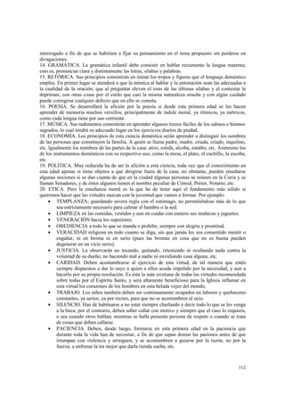 interrogado a fin de que se habitúen a fijar su pensamiento en el tema propuesto sin perderse en 
divagaciones. 
14. GRAMÁTICA. La gramática infantil debe consistir en hablar rectamente la lengua materna; 
esto es, pronunciar clara y distintamente las letras, sílabas y palabras. 
15. RETÓRICA. Sus principios consistirán en imitar los tropos y figuras que el lenguaje doméstico 
emplea. En primer lugar se atenderá a que la mímica al hablar y la entonación sean las adecuadas a 
la cualidad de la oración; que al preguntar eleven el tono de las últimas sílabas y al contestar le 
depriman; con otras cosas por el estilo que casi la misma naturaleza enseña y con algún cuidado 
puede corregirse cualquier defecto que en ello se cometa. 
16. POESIA. Se desarrollará la afición por la poesía si desde esta primera edad se les hacen 
aprender de memoria muchos versillos, principalmente de índole moral, ya rítmicos, ya métricos, 
como cada lengua tiene por uso corriente. 
17. MÚSICA. Sus rudimentos consistirán en aprender algunos trozos fáciles de los salmos e himnos 
sagrados, lo cual tendrá su adecuado lugar en los ejercicios diarios de piedad. 
18. ECONOMÍA. Los principios de esta ciencia doméstica serán aprender a distinguir los nombres 
de las personas que constituyen la familia. A quién se llama padre, madre, criada, criado, inquilino, 
etc. Igualmente los nombres de las partes de la casa: atrio, estufa, alcoba, establo, etc. Asimismo los 
de los instrumentos domésticos con su respectivo uso, como la mesa, el plato, el cuchillo, la escoba, 
etc. 
19. POLÍTICA. Muy reducida ha de ser la afición a esta ciencia, toda vez que el conocimiento en 
esta edad apenas si tiene objetos a que dirigirse fuera de la casa; no obstante, pueden enseñarse 
algunas nociones si se dan cuenta de que en la ciudad algunas personas se reúnen en la Curia y se 
llaman Senadores, y de éstos algunos tienen el nombre peculiar de Cónsul, Pretor, Notario, etc. 
20. ETICA. Pero la enseñanza moral es la que ha de tener aquí el fundamento más sólido si 
queremos hacer que las virtudes nazcan con la juventud que vamos a formar. Por ejemplo: 
· TEMPLANZA; guardando severa regla con el estómago, no permitiéndose más de lo que 
112 
sea estrictamente necesario para calmar el hambre o la sed. 
· LIMPIEZA en las comidas, vestidos y aun en cuidar con esmero sus muñecas y juguetes. 
· VENERACIÓN hacia los superiores. 
· OBEDIENCIA a todo lo que se manda o prohibe, siempre con alegría y prontitud. 
· VERACIDAD religiosa en todo cuanto se diga, sin que jamás les sea consentido mentir o 
engañar, ni en broma ni en serio (pues las bromas en cosa que no es buena pueden 
degenerar en un vicio serio). 
· JUSTICIA. La observarán no tocando, quitando, reteniendo ni ocultando nada contra la 
voluntad de su dueño; no haciendo mal a nadie ni envidiando cosa alguna, etc. 
· CARIDAD. Deben acostumbrarse al ejercicio de esta virtud, de tal manera que estén 
siempre dispuestos a dar lo suyo a quien a ellos acuda impelido por la necesidad, y aun a 
hacerlo por su propia resolución. Es ésta la más cristiana de todas las virtudes recomendada 
sobre todas por el Espíritu Santo, y será altamente beneficioso para la Iglesia inflamar en 
esta virtud los corazones de los hombres en esta helada vejez del mundo, 
· TRABAJO. Los niños también deben ser continuamente ocupados en labores y quehaceres 
constantes, ya serios, ya por recreo, para que no se acostumbren al ocio. 
· SILENCIO. Han de habituarse a no estar siempre charlando y decir todo lo que se les venga 
a la boca; por el contrario, deben saber callar con motivo y siempre que el caso lo requiera, 
o sea cuando otros hablan; mientras se halla presente persona de respeto o cuando se trata 
de cosas que deben callarse. 
· PACIENCIA. Deben, desde luego, formarse en esta primera edad en la paciencia que 
durante toda la vida han de necesitar, a fin de que sepan domar las pasiones antes de que 
irrumpan con violencia y arraiguen, y se acostumbren a guiarse por la razón, no por la 
fuerza; a enfrenar la ira mejor que darla rienda suelta, etc. 
 