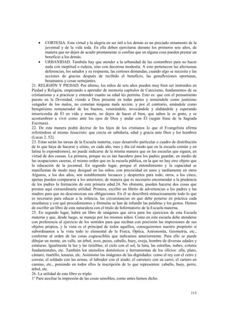 · CORTESIA. Esta virtud y la alegría en ser útil a los demás es un preciado ornamento de la 
juventud y de la vida toda. En ella deben ejercitarse durante los primeros seis años, de 
manera que no dejen de acudir prontamente si confían que en alguna cosa pueden prestar un 
beneficio a los demás. 
· URBANIDAD. También hay que atender a la urbanidad de las costumbres para no hacer 
nada con ineptitud o rudeza, sino con decorosa modestia. A esto pertenecen las afectuosas 
deferencias, los saludos y su respuesta, las corteses demandas, cuando algo se necesita y las 
acciones de gracias después de recibido el beneficio, las genuflexiones oportunas, 
besamanos y cosas semejantes. 
21. RELIGIÓN Y PIEDAD. Por último, los niños de seis años pueden muy bien ser instruidos en 
Piedad y Religión, empezando a aprender de memoria capítulos de Catecismo, fundamentos de su 
cristianismo y a practicar y entender cuanto su edad les permita. Esto es: que con el pensamiento 
puesto en la Divinidad, viendo a Dios presente en todas partes y temiéndole como justísimo 
vengador de los malos, no cometan ninguna mala acción; y por el contrario, amándole como 
benignísimo remunerador de los buenos, venerándole, invocándole y alabándole y esperando 
misericordia de Él en vida y muerte, no dejen de hacer el bien, que saben le es grato, y se 
acostumbren a vivir como ante los ojos de Dios y andar con Él (según frase de la Sagrada 
Escritura). 
22. De esta manera podrá decirse de los hijos de los cristianos lo que el Evangelista afirma 
refiriéndose al mismo Jesucristo: que crecía en sabiduría, edad y gracia ante Dios y los hombres 
(Lucas 2. 52). 
23. Estas serán las tareas de la Escuela materna, cuyo desarrollo particular o cuadro de distribución 
de lo que haya de hacerse y cómo, en cada año, mes y día (al modo que en la escuela común y en 
latina lo expondremos), no puede indicarse de la misma manera que en las escuelas que siguen, en 
virtud de dos causas. La primera, porque no es tan hacedero para los padres guardar, en medio de 
las ocupaciones caseras, el mismo orden que en la escuela pública, en la que no hay otro objeto que 
la educación de la juventud. En segundo lugar, porque el entendimiento y la capacidad se 
manifiestan de modo muy desigual en los niños, con precocidad en unos y tardíamente en otros 
Algunos, a los dos años, son notablemente locuaces y despiertos para todo; otros, a los cinco, 
apenas pueden compararse a los anteriores; de manera que es necesario encomendar a la prudencia 
de los padres la formación de esta primera edad.24. No obstante, pueden hacerse dos cosas que 
presten aquí extraordinaria utilidad: Primera, escribir un librito de advertencias a los padres y las 
madres para que no desconozcan sus obligaciones. En él se describirá minuciosamente todo lo que 
es necesario para educar a la infancia, las circunstancias en que debe ponerse en práctica cada 
enseñanza y con qué procedimientos y fórmulas se han de infundir las palabras y los gestos. Hemos 
de escribir un libro de esta naturaleza con el título de Informatorio de la Escuela materna. 
25. En segundo lugar, habrá un libro de imágenes que sirva para los ejercicios de esta Escuela 
materna y que, desde luego, se maneje por los mismos niños. Como en esta escuela debe atenderse 
con preferencia al ejercicio de los sentidos para que reciban con precisión las impresiones de sus 
objetos propios, y la vista es el principal de todos aquéllos, conseguiremos nuestro propósito si 
subordinamos a la vista todo lo elemental de la Física, Óptica, Astronomía, Geometría, etc., 
conforme al orden de las cosas cognoscibles que indicamos anteriormente. Para ello se puede 
dibujar un monte, un valle, un árbol, aves, peces, caballo, buey, oveja, hombre de diversas edades y 
estaturas. Igualmente la luz y las tinieblas; el cielo con el sol, la luna, las estrellas, nubes; colores 
fundamentales, etc. También los utensilios domésticos y herramientas de los oficios: olla, plato, 
cántaro, martillo, tenazas, etc. Asimismo las imágenes de las dignidades: como el rey con el cetro y 
corona; el soldado con las armas; el labrador con el arado; el carretero con su carro; el cartero en 
camino, etc., poniendo en todos ellos la inscripción de lo que representen: caballo, buey, perro, 
árbol, etc. 
26. La utilidad de este libro es triple: 
1º Para auxiliar la impresión de las cosas sensibles, como antes hemos dicho. 
113 
 