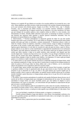 115 
CAPITULO XXIX 
IDEA DE LA ESCUELA COMÚN 
Dijimos en el capítulo IX que debería ser enviada a las escuelas públicas la juventud de uno y otro 
sexo. Ahora añadimos que debe enviarse a toda esta juventud a las escuelas comunes primeramente, 
en lo cual sostienen otros distinto parecer. Zepper, en el libro 1 de Polit. Ecles., cap. 7, Alstedio, 
Escolast., cap. 6, aconsejan que deben enviarse a la escuelas comunes solamente a aquellos 
muchachos y muchachas que en alguna ocasión han de dedicarse a las artes mecánicas; los niños 
que por designio de sus padres aspiran a más completa cultura no deben ir a esas escuelas, sino 
directamente a la latina. Alstedio añade: Disienta el que quiera: yo propongo el camino y el motivo 
que desearía que siguieran todos aquellos a quienes quisiera sumamente instruidos. Pero los 
principios de nuestra Didáctica nos obligan a disentir. 
2. Efectivamente. 1º Nosotros pretendemos la educación general de todos los que han nacido 
hombres para todo lo que es humano. Por lo tanto deben ser dirigidos simultáneamente hasta donde 
puedan serlo para que todos se estimulen y animen mutuamente. 2º Queremos educar a todos en 
todas las virtudes, incluso la modestia, concordia y cortesía mutuas. Luego no deben ser separados 
tan pronto ni dar ocasión a nadie para estimar a unos y menospreciar a otros. 3º Parece excesiva 
ligereza querer determinar a lo seis años la vocación de cada uno para las letras o para lo oficios, 
porque todavía en esa edad no se han manifestado la capacidad del entendimiento ni la inclinación 
del espíritu, más tarde aparecen claramente una y otra, del mismo modo que no puedes conocer las 
yerbas que debes arrancar o dejar en tu jardín mientras están naciendo, sino después que han 
crecido algún tanto. Tampoco los hijos de los ricos, los nobles o los que dirigen el Gobierno son los 
únicos que bar nacido para dichas dignidades, y, por tanto, para ellos solos debe reservarse la 
escuela latina, dejando a todos los demás como inútiles y sin esperanza. El viento sopla por donde 
quiera y no comienza a soplar siempre en un tiempo determinado. 
3. El cuarto motivo es que nuestro método universal no comprende solamente la lengua latina, ninfa 
tan vanamente amada por el vulgo, sino que abre el camino para el estudio de las lenguas propias de 
todos los países (a fin de que todas las almas alaben más y más al Señor), y no es conveniente 
alterar este propósito con el caprichoso salto de la escuela común. 
4. En quinto lugar, querer enseñar una lengua extraña antes de conocer bien la propia, es igual que 
si quisieras enseñar a tu hijo la equitación antes de que sepa tenerse en pie. Conviene tener muy 
presente lo que se demostró en el cap. 16, fund. 4. De igual manera que Cicerón negaba que él 
pudiese enseñar a decir a quien no sabía hablar, así también nuestro método afirma que no se puede 
enseñar latinidad a quien desconoce su lengua propia, porque ésta es la que lleva de la mano para 
llegar a aquélla. 
5. Por último, como nosotros pretendemos la erudición real, pueden fácilmente desenvolverse con el 
auxilio de los libros en lengua propia que contengan la nomenclatura de las cosas. De esta manera 
aprenderán la lengua latina con mayor facilidad, puesto que sólo habrán de adaptar la nueva 
nomenclatura a las cosas ya conocidas, y al conocimiento del qué añadirán la especulación del por 
qué con suave y sencilla gradación. 
6. Firme, pues, nuestra hipótesis sobre la necesidad de las cuatro clases de escuelas, diseñaremos de 
esta manera la escuela común. El fin y objeto de la escuela común es que toda la juventud entre los 
seis y los doce años (o trece), se instruya en todo aquello cuya utilidad abarca la vida entera. Esto 
es: 
I. Leer con facilidad y expedición el idioma propio, ya impreso, ya manuscrito 
II. Escribir, primero despacio; luego más deprisa, y, por último, con propiedad, conforme a las 
leyes de la gramática propia, que deberán ser expuestas de modo claro y con arreglo a las cuales se 
dispondrán los ejercicios. 
III. Numerar cifras y operaciones para las necesidades comunes. 
 