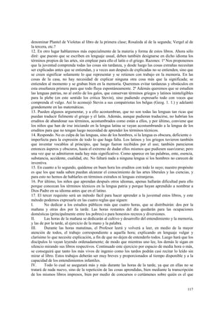 denominar Plantel de Violetas al libro de la primera clase; Rosaleda al de la segunda; Vergel al de 
la tercera, etc.? 
12. En otro lugar hablaremos más especialmente de la materia y forma de estos libros. Ahora sólo 
diré: que puesto que se escriben en lenguaje usual, deben también designarse en dicho idioma los 
términos propios de las artes, sin emplear para ello el latín o el griego. Razones: 1ª Nos proponemos 
que la juventud comprenda todas las cosas sin tardanza, y desde luego las cosas extrañas necesitan 
ser explicadas antes que se entiendan, y a veces aun después de explicadas no se entienden, sino que 
se creen significar solamente lo que representar y se retienen con trabajo en la memoria. En las 
cosas de la casa, no hay necesidad de explicar ninguna otra cosa más que la significada; se 
entienden al momento y se graban bien en la memoria. Queremos evitar tardanzas y obstáculos en 
esta enseñanza primera para que todo fluya espontáneamente. 2ª Además queremos que se estudien 
las lenguas patrias, no al estilo de los galos, que conservan términos griegos y latinos ininteligibles 
para la plebe (en este sentido los critica Stevin), sino pudiendo expresarlo todo con voces que 
comprenda el vulgo. Así lo aconsejó Stevin a sus compatriotas los belgas (Geog. 1. 1.) y adelantó 
grandemente en las matemáticas. 
13. Pueden algunos argumentar, y a ello acostumbran, que no son todas las lenguas tan ricas que 
puedan traducir fielmente el griego y el latín. Además, aunque pudieran traducirse, no habrían los 
eruditos de abandonar sus términos, acostumbrados como están a ellos, y por último, conviene que 
los niños que han de irse iniciando en la lengua latina se vayan acostumbrando a la lengua de los 
eruditos para que no tengan luego necesidad de aprender los términos técnicos. 
14. Respondo. No es culpa de las lenguas, sino de los hombres, si la lengua es obscura, deficiente o 
imperfecta para la expresión de todo lo que haga falta. Los latinos y los griegos tuvieron también 
que inventar vocablos al principio, que luego fueron recibidos por el uso; también parecieron 
entonces ásperos y obscuros, hasta el extremo de dudar ellos mismos que pudiesen suavizarse; pero 
una vez que se admitieron nada hay más significativo. Como aparece en las palabras, ente, esencia, 
substancia, accidente, cualidad, etc. No faltará nada a ninguna lengua si los hombres no carecen de 
inventiva. 
15. En cuanto a lo segundo, quédense en buen hora los eruditos con todo lo suyo; nuestro propósito 
es que los que nada saben puedan alcanzar el conocimiento de las artes liberales y las ciencias, y 
para esto no hemos de hablarles en términos extraños ni lenguas extranjeras. 
16. Por último, los niños que aprendan después otros idiomas, apenas hallarán dificultad para ello 
porque conozcan los términos técnicos en la lengua patria y porque hayan aprendido a nombrar a 
Dios Padre en su idioma antes que en el latino. 
17. El tercer requisito será un método fácil para hacer aprender a la juventud estos libros, y este 
método podemos expresarle en las cuatro reglas que siguen: 
I. No dedicar a los estudios públicos más que cuatro horas, que se distribuirán: dos por la 
mañana y otras dos por la tarde. Las horas restantes del día quedarán para las ocupaciones 
domésticas (principalmente entre los pobres) o para honestos recreos y diversiones. 
II. Las horas de la mañana se dedicarán al cultivo y desarrollo del entendimiento y la memoria, 
y las de por la tarde, al ejercicio de la mano y la palabra. 
III. Durante las horas matutinas, el Profesor leerá y volverá a leer, en medio de la mayor 
atención de todos, el trabajo correspondiente a aquella hora; explicando en lenguaje vulgar y 
clarísimo lo que necesite explicación, a fin de que no dejen de entenderlo todos. Luego hará que los 
discípulos lo vayan leyendo ordenadamente; de modo que mientras uno lee, los demás le sigan en 
silencio mirando sus libros respectivos. Continuado este ejercicio por espacio de media hora o más, 
se conseguirá que tanto los más vivos de ingenio como los tardos podrán casi recitar lo leído sin 
mirar al libro. Estos trabajos deberán ser muy breves y proporcionados al tiempo disponible y a la 
capacidad de los entendimientos infantiles. 
IV. Todo lo cual se asegurará más y más durante las horas de la tarde, ya que en ellas no se 
tratará de nada nuevo, sino de la repetición de las cosas aprendidas, bien mediante la transcripción 
de los mismos libros impresos, bien por medio de concursos o certámenes sobre quién es el que 
117 
 