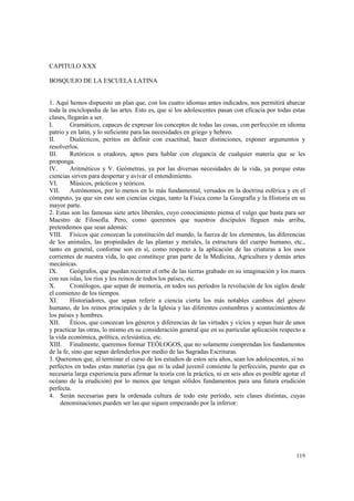 119 
CAPITULO XXX 
BOSQUEJO DE LA ESCUELA LATINA 
1. Aquí hemos dispuesto un plan que, con los cuatro idiomas antes indicados, nos permitirá abarcar 
toda la enciclopedia de las artes. Esto es, que si los adolescentes pasan con eficacia por todas estas 
clases, llegarán a ser. 
I. Gramáticos, capaces de expresar los conceptos de todas las cosas, con perfección en idioma 
patrio y en latín, y lo suficiente para las necesidades en griego y hebreo. 
II. Dialécticos, peritos en definir con exactitud, hacer distinciones, exponer argumentos y 
resolverlos. 
III. Retóricos u oradores, aptos para hablar con elegancia de cualquier materia que se les 
proponga. 
IV. Aritméticos y V. Geómetras, ya por las diversas necesidades de la vida, ya porque estas 
ciencias sirven para despertar y avivar el entendimiento. 
VI. Músicos, prácticos y teóricos. 
VII. Astrónomos, por lo menos en lo más fundamental, versados en la doctrina esférica y en el 
cómputo, ya que sin esto son ciencias ciegas, tanto la Física como la Geografía y la Historia en su 
mayor parte. 
2. Estas son las famosas siete artes liberales, cuyo conocimiento piensa el vulgo que basta para ser 
Maestro de Filosofía. Pero, como queremos que nuestros discípulos lleguen más arriba, 
pretendemos que sean además: 
VIII. Físicos que conozcan la constitución del mundo, la fuerza de los elementos, las diferencias 
de los animales, las propiedades de las plantas y metales, la estructura del cuerpo humano, etc., 
tanto en general, conforme son en sí, como respecto a la aplicación de las criaturas a los usos 
corrientes de nuestra vida, lo que constituye gran parte de la Medicina, Agricultura y demás artes 
mecánicas. 
IX. Geógrafos, que puedan recorrer el orbe de las tierras grabado en su imaginación y los mares 
con sus islas, los ríos y los reinos de todos los países, etc. 
X. Cronólogos, que sepan de memoria, en todos sus períodos la revolución de los siglos desde 
el comienzo de los tiempos. 
XI. Historiadores, que sepan referir a ciencia cierta los más notables cambios del género 
humano, de los reinos principales y de la Iglesia y las diferentes costumbres y acontecimientos de 
los países y hombres. 
XII. Éticos, que conozcan los géneros y diferencias de las virtudes y vicios y sepan huir de unos 
y practicar las otras, lo mismo en su consideración general que en su particular aplicación respecto a 
la vida económica, política, eclesiástica, etc. 
XIII. Finalmente, queremos formar TEÓLOGOS, que no solamente comprendan los fundamentos 
de la fe, sino que sepan defenderlos por medio de las Sagradas Escrituras. 
3. Queremos que, al terminar el curso de los estudios de estos seis años, sean los adolescentes, si no 
perfectos en todas estas materias (ya que ni la edad juvenil consiente la perfección, puesto que es 
necesaria larga experiencia para afirmar la teoría con la práctica, ni en seis años es posible agotar el 
océano de la erudición) por lo menos que tengan sólidos fundamentos para una futura erudición 
perfecta. 
4. Serán necesarias para la ordenada cultura de todo este período, seis clases distintas, cuyas 
denominaciones pueden ser las que siguen empezando por la inferior: 
 