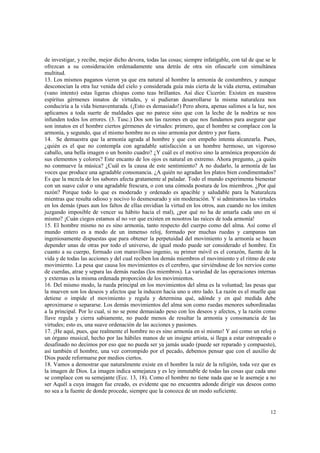 de investigar, y recibe, mejor dicho devora, todas las cosas; siempre infatigable, con tal de que se le 
ofrezcan a su consideración ordenadamente una detrás de otra sin ofuscarle con simultánea 
multitud. 
13. Los mismos paganos vieron ya que era natural al hombre la armonía de costumbres, y aunque 
desconocían la otra luz venida del cielo y considerada guía más cierta de la vida eterna, estimaban 
(vano intento) estas ligeras chispas como teas brillantes. Así dice Cicerón: Existen en nuestros 
espíritus gérmenes innatos de virtudes, y si pudieran desarrollarse la misma naturaleza nos 
conduciría a la vida bienaventurada. (¡Esto es demasiado!) Pero ahora, apenas salimos a la luz, nos 
aplicamos a toda suerte de maldades que no parece sino que con la leche de la nodriza se nos 
infunden todos los errores. (3. Tusc.) Dos son las razones en que nos fundamos para asegurar que 
son innatos en el hombre ciertos gérmenes de virtudes: primero, que el hombre se complace con la 
armonía, y segundo, que el mismo hombre no es sino armonía por dentro y por fuera. 
14. Se demuestra que la armonía agrada al hombre y que con empeño intenta alcanzarla. Pues, 
¿quién es el que no contempla con agradable satisfacción a un hombre hermoso, un vigoroso 
caballo, una bella imagen o un bonito cuadro? ¿Y cuál es el motivo sino la armónica proporción de 
sus elementos y colores? Este encanto de los ojos es natural en extremo. Ahora pregunto, ¿a quién 
no conmueve la música? ¿Cuál es la causa de este sentimiento? A no dudarlo, la armonía de las 
voces que produce una agradable consonancia. ¿A quién no agradan los platos bien condimentados? 
Es que la mezcla de los sabores afecta gratamente al paladar. Todo el mundo experimenta bienestar 
con un suave calor o una agradable frescura, o con una cómoda postura de los miembros. ¿Por qué 
razón? Porque todo lo que es moderado y ordenado es apacible y saludable para la Naturaleza 
mientras que resulta odioso y nocivo lo desmesurado y sin moderación. Y si admiramos las virtudes 
en los demás (pues aun los faltos de ellas envidian la virtud en los otros, aun cuando no los imiten 
juzgando imposible de vencer su hábito hacia el mal), ¿por qué no ha de amarla cada uno en sí 
mismo? ¡Cuán ciegos estamos al no ver que existen en nosotros las raíces de toda armonía! 
15. El hombre mismo no es sino armonía, tanto respecto del cuerpo como del alma. Así como el 
mundo entero es a modo de un inmenso reloj, formado por muchas ruedas y campanas tan 
ingeniosamente dispuestas que para obtener la perpetuidad del movimiento y la armonía se hacen 
depender unas de otras por todo el universo, de igual modo puede ser considerado el hombre. En 
cuanto a su cuerpo, formado con maravilloso ingenio, su primer móvil es el corazón, fuente de la 
vida y de todas las acciones y del cual reciben los demás miembros el movimiento y el ritmo de este 
movimiento. La pesa que causa los movimientos es el cerebro, que sirviéndose de los nervios como 
de cuerdas, atrae y separa las demás ruedas (los miembros). La variedad de las operaciones internas 
y externas es la misma ordenada proporción de los movimientos. 
16. Del mismo modo, la rueda principal en los movimientos del alma es la voluntad; las pesas que 
la mueven son los deseos y afectos que la inducen hacia uno u otro lado. La razón es el muelle que 
detiene o impide el movimiento y regula y determina qué, adónde y en qué medida debe 
aproximarse o separarse. Los demás movimientos del alma son como ruedas menores subordinadas 
a la principal. Por lo cual, si no se pone demasiado peso con los deseos y afectos, y la razón como 
llave regula y cierra sabiamente, no puede menos de resultar la armonía y consonancia de las 
virtudes; esto es, una suave ordenación de las acciones y pasiones. 
17. ¡He aquí, pues, que realmente el hombre no es sino armonía en sí mismo! Y así como un reloj o 
un órgano musical, hecho por las hábiles manos de un insigne artista, si llega a estar estropeado o 
desafinado no decimos por eso que no pueda ser ya jamás usado (puede ser reparado y compuesto), 
así también el hombre, una vez corrompido por el pecado, debemos pensar que con el auxilio de 
Dios puede reformarse por medios ciertos. 
18. Vamos a demostrar que naturalmente existe en el hombre la raíz de la religión, toda vez que es 
la imagen de Dios. La imagen indica semejanza y es ley inmutable de todas las cosas que cada uno 
se complace con su semejante (Ecc. 13, 18). Como el hombre no tiene nada que se le asemeje a no 
ser Aquél a cuya imagen fue creado, es evidente que no encuentra adonde dirigir sus deseos como 
no sea a la fuente de donde procede, siempre que la conozca de un modo suficiente. 
12 
 