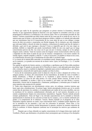 120 
I…..GRAMÁTICA 
II….FÍSICA 
Clase III…MATEMÁTICA 
IV…ÉTICA 
V….DIALÉCTICA 
VI…RETÓRICA 
5. Pienso que nadie ha de reprochar que pongamos en primer término la Gramática, abriendo 
marcha; lo que seguramente llamará la atención a los que respetan la costumbre como ley es que 
pospongamos la Retórica y la Dialéctica a las ciencias reales. Pero es conveniente proceder de esta 
manera. Venimos sosteniendo que debe tratarse antes de las cosas que de su modo de ser, esto es, la 
materia antes que la forma, y que para hacer progresos sólidos y rápidos es el método más adecuado 
que nos instruyamos bien en el conocimiento de las cosas antes de que se nos obligue a juzgar 
acerca de ellas con acierto o enunciarlas con florido lenguaje. De lo contrario, por muy dispuesto 
que estés para hablar y discutir de todas las maneras, si desconoces la materia que has de exponer o 
defender, ¿qué será lo que expongas o discutas? Como es imposible que dé a luz una virgen no 
preñada, también es imposible que pueda racionalmente hablar de una cosa aquél que no tenga 
conocimientos previos de ella. Las cosas son lo que son por sí mismas, aunque no se les aplique 
ninguna razón o idioma. Tanto las razones como las lenguas versan exclusivamente sobre las cosas 
y dependen de ellas hasta el punto de que sin las mismas o desaparecen o son meros sonidos sin 
sentido alguno, empeño estúpido o ridículo. Y como el raciocinio y la palabra se basan en las cosas, 
es evidentemente necesario que el fundamento de ellas debe ir en primer lugar. 
6. La ciencia de lo natural debe anteceder a la enseñanza moral, aunque parezca a muchos que debe 
ser lo contrario, y se prueba con razones de un docto varón. Lpsio, en Fisiología, 1. I, c. I, escribe 
como sigue: 
Nos agrada la opinión de ilustres autores, y coincidimos y aprobamos que la Física deba enseñarse 
en primer lugar. El agrado en esta parte (de la Filosofía) es mayor y más adecuado para atraer hacia 
ella y retenerla; mayor es también la dignidad y esplendor para excitar la admiración, y, por último, 
es preparación y desarrollo del espíritu para estudiar con fruto la ética. 
7. Acerca de las matemáticas puede existir la duda de si han de ir antes o después de la física. Los 
antiguos partían, en efecto, del conocimiento de las matemáticas, de donde les viene el nombre a 
dichas enseñanzas, y Platón no admitía en su Academia a quien estuviera ayuno en estos 
conocimientos. La causa de ello salta pronto a la vista, porque dichas ciencias, al tratar de los 
números y cantidades, se reciben y fijan en los sentidos y, por tanto, son más fáciles y exactas, 
desarrollan y hieren más la imaginación y, finalmente, predisponen y estimulan para el estudio de 
otras materias más remotas de los sentidos. 
8. Todas estas alegaciones son absolutamente ciertas; pero, sin embargo, nosotros tenemos que 
hacer aquí otras consideraciones. En primer lugar, hemos preceptuado nosotros que en la escuela 
común han de ejercitarse los sentidos y el entendimiento por medio de las cosas sensibles, aun con 
la enseñanza de los números cuidadosamente efectuada, por lo cual nuestros discípulos ya no 
estarán completamente limpios de conocimientos matemáticos. Segundo. Nuestro método procede 
siempre gradualmente. Antes de llegar a las elevadas especulaciones de la cantidad se intercala 
oportunamente la doctrina de los concretos al tratar de los cuerpos, y así se marcha sutilmente por 
grados a la comprensión de lo abstracto. Tercero. Hemos incluido en el programa de la clase 
matemática algunas materias no reales, cuyo conocimiento fácil y verdadero puede adquirirse casi 
sin la enseñanza de las naturales y por esto las colocamos al principio. Ahora bien, si los 
argumentos ajenos o la práctica misma demostrasen lo opuesto, nosotros no tenemos intención de 
llevar la contraria, lo hemos dispuesto conforme nos lo aconsejan los motivos que acabamos de 
reseñar. 
9. Después que se haya obtenido un regular conocimiento de la lengua latina (por medio del 
Vestíbulo y Puerta, que destinamos a la primera clase) aconsejamos que se instruya a los discípulos 
 