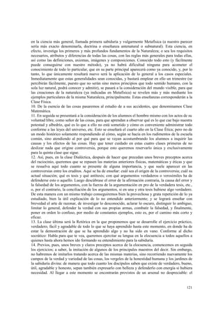 en la ciencia más general, llamada primera sabiduría y vulgarmente Metafísica (a nuestro parecer 
sería más exacto denominarla, doctrina o enseñanza antenatural o subnatural). Esta ciencia, en 
efecto, investiga los primeros y más profundos fundamentos de la Naturaleza; o sea los requisitos 
necesarios, atributos y diferencias de todas las cosas, con las reglas más generales para todas ellas, 
así como las definiciones, axiomas, imágenes y composiciones. Conocido todo esto (y fácilmente 
puede conseguirse con nuestro método), ya no habrá dificultad ninguna para acometer el 
conocimiento de todo lo particular, que en su parte principal aparecerá como ya conocido, y, por lo 
tanto, lo que únicamente resultará nuevo será la aplicación de lo general a los casos especiales. 
Inmediatamente que estas generalidades sean conocidas, y bastará emplear en ello un trimestre (se 
percibirán fácilmente, puesto que no serán sino meros principios que todo sentido humano, con la 
sola luz natural, podrá conocer y admitir), se pasará a la consideración del mundo visible, para que 
las creaciones de la naturaleza (ya indicadas en Metafísica) se revelen más y más mediante los 
ejemplos particulares de la misma Naturaleza, principalmente. Estas enseñanzas corresponderán a la 
Clase Física. 
10. De la esencia de las cosas pasaremos al estudio de a sus accidentes, que denominamos Clase 
Matemática. 
11. En seguida se presentará a la consideración de los alumnos el hombre mismo con los actos de su 
voluntad libre, como señor de las cosas, para que aprendan a observar qué es lo que cae bajo nuestra 
potestad y albedrío, qué es lo que a ello no está sometido y cómo es conveniente administrar todo 
conforme a las leyes del universo, etc. Esto se enseñará el cuarto año en la Clase Ética; pero no de 
un modo histórico solamente respondiendo al cómo, según se hacía en los rudimentos de la escuela 
común, sino atendiendo al por qué para que se vayan acostumbrando los alumnos a inquirir las 
causas y los efectos de las cosas. Hay que tener cuidado en estas cuatro clases primeras de no 
deslizar nada que origine controversia, porque esto queremos reservarlo única y exclusivamente 
para la quinta clase que sigue. 
12. Así, pues, en la clase Dialéctica, después de hacer que precedan unos breves preceptos acerca 
del raciocinio, queremos que se repasen las materias anteriores físicas, matemáticas y éticas y que 
se resuelva aquí todo cuanto se presente de alguna importancia, y que suele aparecer en las 
controversias entre los eruditos. Aquí se ha de enseñar: cuál sea el origen de la controversia; cuál su 
actual situación; qué es tesis y qué antítesis; con qué argumentos verdaderos o verosímiles ha de 
defenderse esto o aquello. Luego descúbrase el error de la afirmación contraria, la causa del error y 
la falsedad de los argumentos, con la fuerza de la argumentación en pro de la verdadera tesis, etc., 
o, por el contrario, la conciliación de los argumentos, si en una y otra tesis hubiese algo verdadero. 
De esta manera con un mismo trabajo conseguiremos bien la provechosa y grata repetición de lo ya 
estudiado, bien la útil explicación de lo no entendido anteriormente; y se logrará enseñar con 
brevedad el arte de razonar, de investigar lo desconocido, aclarar lo oscuro, distinguir lo ambiguo, 
limitar lo general, defender la verdad con sus propias armas, combatir la falsedad, y finalmente, 
poner en orden lo confuso, por medio de constantes ejemplos, esto es, por el camino más corto y 
eficaz. 
13. La clase última será la Retórica en la que proponemos que se desarrolle el ejercicio práctico, 
verdadero, fácil y agradable de todo lo que se haya aprendido hasta este momento, en donde ha de 
estar la demostración de que se ha aprendido algo y no ha sido en vano. Conforme al dicho 
socrático: Habla para que te vea, queremos ejercitar su lengua en la elocuencia a todos aquellos a 
quienes hasta ahora hemos ido formando su entendimiento para la sabiduría. 
14. Previos, pues, unos breves y claros preceptos acerca de la elocuencia, comencemos en seguida 
los ejercicios; a saber, la imitación de algunos de los principales maestros del decir. Sin embargo, 
no habremos de imitarlos tratando acerca de las mismas materias, sino recorriendo nuevamente los 
campos de la verdad y variedad de las cosas, los vergeles de la honestidad humana y los jardines de 
la sabiduría divina: de manera que todo cuanto los discípulos saben que existe de verdadero, bueno, 
útil, agradable y honesto, sepan también expresarlo con belleza y defenderlo con energía si hubiera 
necesidad. Al llegar a este momento se encontrarán provistos de un arsenal no despreciable: el 
121 
 