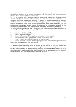 conocimiento verdadero de las cosas de todo género, y de una dotación más que suficiente de 
palabras, frases, adagios, sentencias, historias, etc. 
15. Pero de esto ya se tratará más minuciosamente cuando venga el caso, pues la práctica misma 
nos dará naturalmente lo demás. Solamente conviene añadir esto: Como el conocimiento de la 
historia es la parte más hermosa de la erudición, y a modo de los ojos de la vida entera, es prudente 
distribuirle por todas las clases de estos seis años, para que no ignoren nuestros discípulos todo lo 
digno de memoria que consta que se ha hecho o dicho desde la más remota antigüedad. Hay, sin 
embargo, que efectuar este estudio con tal circunspección que no aumente el trabajo de los 
discípulos ni tampoco le relaje, sino que sea como el condimento de los estudios más serios. 
16. Nosotros hemos pensado que podría componerse para cada clase un libro especial relativo a 
determinado género de historias; esto es, que se destine 
I. Un epitome de Historias bíblicas. 
II. Historia de los seres naturales. 
III. Historia de los seres artificiales, de invenciones de las cosas. A la clase 
IV. Historias morales, de los ejemplos más notables de las virtudes, etc. 
V. Historia ritual, de las costumbres y ritos de diversas naciones. 
VI. Historia universal, de todo el mundo y principales países, especialmente la patria, todo de 
manera muy breve y sin omitir nada de lo esencial. 
17. Acerca del método particular que ha de seguirse en estas escuelas, no diré nada más que: Es 
nuestro pensamiento que las ordinarias cuatro horas públicas se inviertan del siguiente modo: las 
dos de la mañana (después del sagrado ejercicio de piedad) se destinen a la Ciencia o arte que da el 
nombre a la clase; y la primera de la tarde se dedique a la historia y la segunda a ejercicios de estilo, 
palabra, manuales, etc., conforme requiere la materia de cada clase. 
122 
 