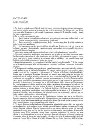 123 
CAPITULO XXXI 
DE LA ACADEMIA 
1. No llega, en verdad, nuestro Método hasta este punto: pero se nos ha de permitir que expongamos 
aquí nuestra opinión respecto a las materias que en él se contienen. Ya dijimos antes que debía 
reservarse a las Academias el más elevado conocimiento y desarrollo de todas las ciencias y todas 
las superiores enseñanzas. 
2. Por lo cual es nuestro parecer que, 
I. Deben hacerse los estudios verdaderamente universales, de manera que no haya nada en las 
letras y Ciencia humanas que no sea oportunamente tratado aquí. 
II. Deben seguirse los procedimientos más fáciles y seguros para dotar de sólida erudición a 
todos los que hasta aquí llegan. 
III. No hay que conceder los honores públicos sino a los que llegaron con exilo a la meta de sus 
trabajos y son aptos y dignos de ello, y a quienes puede encomendarse con seguridad la dirección y 
gobierno de las cosas humanas. 
Y vamos a ver ahora, modestamente, qué es lo que exigen los tres fundamentos enunciados. 
3. Para que los estudios académicos sean realmente universales, se necesitan, en primer lugar, 
Profesores sabios y eruditos de todas las ciencias, arte, facultades y lenguas que se muestren como 
vivos repertorios y sepan comunicar a los demás toda su sabiduría, y en segundo lugar, una 
Biblioteca selecta de diversos autores para el uso común. 
4. Los trabajos académicos se efectuarán con facilidad y éxito, teniendo cuidado: 1º, de dar entrada 
en la Academia solamente a las inteligencias más escogidas, los oficios o comercio, si para ello 
nacieron. 
5. 2º Cada uno debe dedicarse con preferencia a aquellos estudios a que, según todos los indicios, 
puede deducirse que le inclina la Naturaleza. Por natural instinto, uno es mejor músico, poeta, 
orador, etc., y otro por el contrario, es más apto para la Teología, la Medicina o La Jurisprudencia. 
Porque aquí se peca con demasiada frecuencia por querer hacer una estatua de Mercurio de 
cualquier trozo de madera, a nuestra voluntad, sin tener en cuenta la inclinación natural. De esto 
resulta que, por emprender un estudio sin vocación, no conseguimos en él mérito alguno, y muchas 
veces somos más hábiles en cualquier entretenimiento que en lo que pertenece a nuestra propia 
profesión. Sería, pues, muy conveniente que al salir de la escuela clásica hicieran los Directores de 
las escuelas un examen público para determinar quiénes, a su juicio, debían pasar a la Academia y a 
cuáles sería útil destinar a los otros géneros de vida; y de aquellos que habían de continuar los 
estudios, quiénes se debían dedicar a la Teología, Política o Medicina, etc., conforme a la 
inclinación natural que manifestaban o exigía la necesidad de la Iglesia o de la República. 3º 
Conviene estimular a los entendimientos más sobresalientes a que se dediquen a todo para que no 
falten eruditos enciclopédicos o sabios universales 
7. Hay, sin embargo, que procurar que las Academias no instruyan más que a los diligentes, 
honestos y capaces, sin permitir en ellas a los falsos estudiantes que malgastan su patrimonio y sus 
años en el ocio y la disipación, dando mal ejemplo a los demás. Así, donde no hay ninguna peste no 
habrá contagio alguno: atentos todos a lo que deba hacerse. 
8. Ya hemos dicho que en la Academia deben manejarse toda clase de autores. Para que no resulte 
demasiado trabajo, y sin embargo, preste utilidad, convendría que se pudiese conseguir de los más 
ilustres doctores, filólogos, filósofos, teólogos, médicos, etc., que accediesen a prestar a la juventud 
estudiosa el mismo gran servicio que los geógrafos proporcionan a los estudiantes de geografía 
formando mapas de las provincias enteras, reinos y mundos, y poniendo a la vista, en una sola 
ojeada, el amplio espacio de las tierras y los mares. ¿Por qué del mismo modo que los pintores 
representan a lo vivo las tierras, casas, ciudades y hombres, no se ha de poder reproducir de igual 
manera a Cicerón, Livio, Platón, Aristóteles, Plutarco, Tácito, Gelio, Hipócrates, Galeno, Celso, 
 