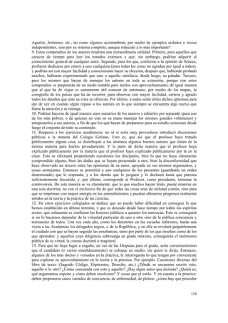 Agustín, Jerónimo, etc., no como algunos acostumbran, por medio de ejemplos aislados o trozos 
independientes, sino por su sistema completo, aunque reducido a lo más importante? 
9. Estos compendios de los autores tendrían una extraordinaria utilidad. Primero, para aquellos que 
carecen de tiempo para leer los tratados extensos y que, sin embargo, podrían adquirir el 
conocimiento general de cualquier autor. Segundo, para los que, conforme a la opinión de Séneca, 
prefieren dedicarse por entero a uno cualquiera (pues todas las cosas no agradan por igual a todos), 
y podrían así con mayor facilidad y conocimiento hacer su elección, después que, habiendo probado 
muchos, hubieran experimentado que esto o aquello satisfacía, desde luego, su paladar. Tercero, 
para los mismos que hayan de manejar los autores en toda su extensión, porque con estos 
compendios se prepararán de un modo notable para leerlos con aprovechamiento; de igual manera 
que al que ha de viajar es sumamente útil conocer de antemano, por medio de los mapas, la 
corografía de los países que ha de recorrer, para observar con mayor facilidad, certeza y agrado 
todos los detalles que ante su vista se ofrezcan. Por último, a todos serán útiles dichos epítomes para 
dar de vez en cuando algún repaso a los autores en lo que siempre se encuentra algo nuevo que 
llame la atención y se retenga. 
10. Podrían hacerse de igual manera unos sumarios de los autores y editarlos por separado (para uso 
de los más pobres, o de quienes no está en su mano manejar los mismos grandes volúmenes) y 
anteponerlos a sus autores, a fin de que los que hayan de prepararse para su estudio conozcan desde 
luego el conjunto de todo su contenido. 
11. Respecto a los ejercicios académicos: no sé si sería muy provechoso introducir discusiones 
públicas a la manera del Colegio Geliano. Esto es, que así que el profesor haya tratado 
públicamente alguna cosa, se distribuyan a los alumnos algunos buenos autores que traten de la 
misma materia para leerlos privadamente. Y la parte de dicha materia que el profesor haya 
explicado públicamente por la materia que el profesor haya explicado públicamente por la en la 
clase. Esto se efectuará proponiendo cuestiones los discípulos, bien lo que no haya claramente 
comprendido alguno, bien las dudas que se hayan presentado a otro, bien la disconformidad que 
haya observado un tercero entre las opiniones de su autor, apoyada en sus mismos argumentos, y 
cosas semejantes. Entonces se permitirá a uno cualquiera de los presentes (guardando un orden 
determinado) que le responda, y a los demás que lo juzguen y lo declaren hasta que parezca 
suficientemente discutido, y, por último, corresponde al Profesor, como presidente, terminar la 
controversia. De esta manera se ve claramente, que lo que muchos hayan leído, puede reunirse en 
una sola doctrina, no con el exclusivo fin de que todas las cosas sean de utilidad común, sino para 
que se impriman con mayor energía en los entendimientos y puedan obtenerse progresos realmente 
sólidos en la teoría y la práctica de las ciencias. 
12. De estos ejercicios colegiados se deduce que no puede haber dificultad en conseguir lo que 
hemos establecido en último término, y que es deseado desde hace tiempo por todos los espíritus 
rectos: que solamente se confieran los honores públicos a quienes los merezcan. Esto se conseguirá 
si no lo hacemos depender de la voluntad particular de uno u otro sino de la pública conciencia y 
testimonio de todos. Una vez cada año, como los directores en las escuelas inferiores, harán una 
visita a las Academias los delegados regios, o de la República, y en ella se revelará palpablemente 
el cuidado con que se hayan seguido las enseñanzas, tanto por parte de los que enseñan como de los 
que aprenden: y aquellos cuya diligencia sobresalga en grado máximo, conseguirán el testimonio 
público de su virtud, la corona doctoral o magistral. 
13. Para que no haya lugar a engaño, en vez de las Disputas para el grado, sería convenientísimo 
que el candidato (o varios simultáneamente) se coloque en medio, sin quien le dirija. Entonces, 
algunos de los más doctos y versados en la práctica, le interrogarán lo que tengan por conveniente 
para explorar su aprovechamiento en la teoría y la práctica. Por ejemplo: Cuestiones diversas del 
libro de texto: (Sagrado Código, Hipócrates, Derecho, etc.) ¿Dónde se encuentra escrito esto, 
aquello o lo otro? ¿Cómo concuerda con esto y aquello? ¿Hay algún autor que disienta? ¿Quién es; 
qué argumentos expone y cómo deben resolverse? Y cosas por el estilo. Y en cuanto a la práctica: 
deben proponerse casos variados de conciencia, de enfermedad, de pleitos: ¿cómo hay que proceder 
124 
 