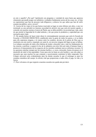 en esto o aquello? ¿Por qué? Apriétesele con preguntas y variedad de casos hasta que aparezca 
claramente que puede juzgar con sabiduría y verdadero fundamento acerca de las cosas, etc. ¿Cómo 
no esperaremos que han de procurar toda diligencia y esfuerzo los que saben que han de sufrir 
examen tan público, serio y severo? 
14. Acerca de los viajes (a los que hemos reservado su lugar en estos últimos seis años, o una vez 
terminado ya este periodo) no tenemos necesidad de advertir sino que sería de nuestro agrado, y 
coincide con nuestras razones el juicio de Platón, que se debe prohibir a la juventud que viaje, antes 
de que pierda la fogosidad de la edad ardiente, y de que posea la prudencia y capacidad que son 
necesarios para viajar. 
15. De pasada hemos de hacer notar ahora lo extremadamente necesaria que sería la Escuela de 
Escuelas o COLEGIO DIDÁCTICO, establecido entre la gente de todos los países, o si no había 
para ello esperanza ninguna, a lo menos entre los eruditos, devotos de la gloria de Dios que se 
ensalzaría con este motivo, respetado con santa fe, sin moverse ninguno del lugar en que se hallase. 
Los trabajos asociados de todos ellos habrían de tender a descubrir más y más los fundamentos de 
las ciencias y purificar y esparcir la luz de la sabiduría con éxito feliz por todo el humano linaje y 
promover el mejoramiento de los negocios de los mortales mediante nuevos utilísimos inventos. Si 
no queremos marchar siempre por las mismas huellas y, a veces, retroceder, hemos de pensar en el 
desarrollo de todo lo bien aprendido. Como para esto no basta un solo hombre y una sola edad, es 
necesario que sean muchos los que conjunta y sucesivamente continúen la labor empezada. Este 
Colegio universal sería evidentemente para las demás escuelas lo que el estómago es para los 
restantes miembros del cuerpo: la oficina vital que proporciona a todos ellos el jugo, la vida y la 
fuerza. 
17. Pero volvamos a lo que respecto a nuestras escuelas nos queda aún por decir. 
125 
 