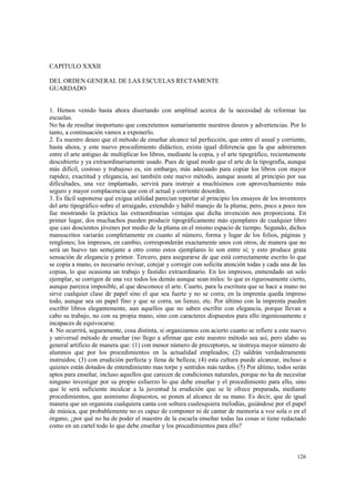 126 
CAPITULO XXXII 
DEL ORDEN GENERAL DE LAS ESCUELAS RECTAMENTE 
GUARDADO 
1. Hemos venido hasta ahora disertando con amplitud acerca de la necesidad de reformar las 
escuelas. 
No ha de resultar inoportuno que concretemos sumariamente nuestros deseos y advertencias. Por lo 
tanto, a continuación vamos a exponerlo. 
2. Es nuestro deseo que el método de enseñar alcance tal perfección, que entre el usual y corriente, 
hasta ahora, y este nuevo procedimiento didáctico, exista igual diferencia que la que admiramos 
entre el arte antiguo de multiplicar los libros, mediante la copia, y el arte tipográfico, recientemente 
descubierto y ya extraordinariamente usado. Pues de igual modo que el arte de la tipografía, aunque 
más difícil, costoso y trabajoso es, sin embargo, más adecuado para copiar los libros con mayor 
rapidez, exactitud y elegancia, así también este nuevo método, aunque asuste al principio por sus 
dificultades, una vez implantado, servirá para instruir a muchísimos con aprovechamiento más 
seguro y mayor complacencia que con el actual y corriente desorden. 
3. Es fácil suponerse qué exigua utilidad parecían reportar al principio los ensayos de los inventores 
del arte tipográfico sobre el arraigado, extendido y hábil manejo de la pluma; pero, poco a poco nos 
fue mostrando la práctica las extraordinarias ventajas que dicha invención nos proporciona. En 
primer lugar, dos muchachos pueden producir tipográficamente más ejemplares de cualquier libro 
que casi doscientos jóvenes por medio de la pluma en el mismo espacio de tiempo. Segundo, dichos 
manuscritos variarán completamente en cuanto al número, forma y lugar de los folios, páginas y 
renglones; los impresos, en cambio, corresponderán exactamente unos con otros, de manera que no 
será un huevo tan semejante a otro como estos ejemplares lo son entre sí; y esto produce grata 
sensación de elegancia y primor. Tercero, para asegurarse de que está correctamente escrito lo que 
se copia a mano, es necesario revisar, cotejar y corregir con solícita atención todas y cada una de las 
copias, lo que ocasiona un trabajo y fastidio extraordinario. En los impresos, enmendado un solo 
ejemplar, se corrigen de una vez todos los demás aunque sean miles: lo que es rigurosamente cierto, 
aunque parezca imposible, al que desconoce el arte. Cuarto, para la escritura que se hace a mano no 
sirve cualquier clase de papel sino el que sea fuerte y no se corra; en la imprenta queda impreso 
todo, aunque sea un papel fino y que se corra, un lienzo, etc. Por último con la imprenta pueden 
escribir libros elegantemente, aun aquellos que no saben escribir con elegancia, porque llevan a 
cabo su trabajo, no con su propia mano, sino con caracteres dispuestos para ello ingeniosamente e 
incapaces de equivocarse. 
4. No ocurrirá, seguramente, cosa distinta, si organizamos con acierto cuanto se refiere a este nuevo 
y universal método de enseñar (no llego a afirmar que este nuestro método sea así, pero alabo su 
general artificio de manera que: (1) con menor número de preceptores, se instruya mayor número de 
alumnos que por los procedimientos en la actualidad empleados; (2) saldrán verdaderamente 
instruidos; (3) con erudición perfecta y llena de belleza; (4) esta cultura puede alcanzar, incluso a 
quienes están dotados de entendimiento mas torpe y sentidos más tardos. (5) Por último, todos serán 
aptos para enseñar, incluso aquellos que carecen de condiciones naturales, porque no ha de necesitar 
ninguno investigar por su propio esfuerzo lo que debe enseñar y el procedimiento para ello, sino 
que le será suficiente inculcar a la juventud la erudición que se le ofrece preparada, mediante 
procedimientos, que asimismo dispuestos, se ponen al alcance de su mano. Es decir, que de igual 
manera que un organista cualquiera canta con soltura cualesquiera melodías, guiándose por el papel 
de música, que probablemente no es capaz de componer ni de cantar de memoria a voz sola o en el 
órgano, ¿por qué no ha de poder el maestro de la escuela enseñar todas las cosas si tiene redactado 
como en un cartel todo lo que debe enseñar y los procedimientos para ello? 
 