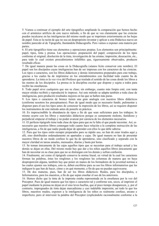 5. Vamos a continuar el ejemplo del arte tipográfico ampliando la comparación que hemos hecho 
con el armónico artificio de este nuevo método, a fin de que se vea claramente que las ciencias 
pueden inculcarse en las inteligencias del mismo modo que se imprimen exteriormente en las hojas 
de papel. Esta es la razón de que no sea un despropósito inventar y aplicar a esta Didáctica nueva un 
nombre parecido al de Tipografía, llamándola Didacografía. Pero vamos a exponer esta materia por 
partes. 
6. El arte tipográfico tiene sus elementos y operaciones propias. Los elementos son principalmente: 
papel, tipos, tinta y prensa. Las operaciones: preparación del papel; composición de los tipos 
conforme al original; disolución de la tinta, investigación de las erratas; impresión; desecación, etc., 
para todo lo cual existen procedimientos infalibles que, rigurosamente observados, producen 
resultado eficaz. 
7. De igual manera pasan las cosas en la Didacografía (séanos lícito conservar este nombre). El 
papel son los discípulos cuyas inteligencias han de ser impresas con los caracteres de las ciencias. 
Los tipos o caracteres, son los libros didácticos y demás instrumentos preparados para este trabajo, 
gracias a los cuales ha de imprimirse en los entendimientos con facilidad todo cuanto ha de 
aprenderse. La tinta es la voz viva del Profesor que traslada el sentido de las cosas desde los libros a 
las mentes de los discípulos. La prensa es la disciplina escolar que dispone y sujeta a todos para 
recibir las enseñanzas. 
8. Todo papel sirve cualquiera que sea su clase; sin embargo, cuanto más limpio esté, con tanta 
mayor nitidez recibirá y reproducirá lo impreso. Así este método se adapta también a toda clase de 
inteligencias, pero producirá resultados mejores en las que se hallen más puras. 
9. Los tipos o caracteres de bronce tienen una gran analogía con nuestros libros didácticos 
(conforme nosotros los preceptuamos). Pues de igual modo que es necesario fundir, pulimentar y 
disponer para el uso los tipos antes de comenzar la impresión de los libros, así se requiere disponer 
los instrumentos de este método antes de ponerle en práctica. 
10. Es imprescindible la abundancia de tipos a fin de que sean suficientes para los trabajos; lo 
mismo ocurre con los libros y materiales didácticos porque es sumamente molesto, fastidioso y 
perjudicial empezar el trabajo y no poder avanzar por carencia de los elementos necesarios. 
11. El perfecto tipógrafo tiene toda clase de tipos para que no le falte el que puede necesitar. Así, es 
necesario que nuestros libros contengan todo cuanto hace relación a la completa instrucción de las 
inteligencias, a fin de que nadie pueda dejar de aprender con ellos lo que debe saberse. 
12. Para que los tipos estén siempre preparados para su rápido uso, no han de estar tirados aquí y 
allí, sino distribuidos ordenadamente en apartados y cajas. De igual manera no han de presentar 
nuestros libros de un modo confuso lo que ha de aprenderse, sino clasificado y separado con la 
mayor claridad en tareas anuales, mensuales, diarias y hasta por horas. 
13. Se toman únicamente de las cajas aquellos tipos que se necesitan para el trabajo actual y los 
demás se dejan en ellas. Del mismo modo hay que dar a los niños aquellos libros únicamente que 
han de necesitar en su clase para que no se distraigan con los demás y sufran confusión. 
14. Finalmente, así como el tipógrafo conserva la norma lineal, en virtud de la cual los caracteres 
forman las palabras, éstas los renglones y los renglones las columnas de manera que no haya 
desproporción alguna, también hay que poner en manos de los formadores de la juventud normas a 
las cuales ajusten sus trabajos, esto es, deben escribirse para su uso los libros informatorios que les 
indiquen lo que han de hacer, cómo y en qué momento, a fin de que no puedan equivocarse. 
15. De dos maneras, pues, han de ser los libros didácticos: Reales, para los discípulos, e 
Informatorios, para los maestros, a fin de que sepan enseñar el uso de los anteriores. 
16. Hemos dicho que la tinta de la imprenta estaba representada en la enseñanza por la voz del 
Preceptor. Pues de igual manera que los tipos o caracteres tal y conforme son, secos, al imprimir el 
papel mediante la prensa no dejan en el sino leves huellas, que al poco tiempo desaparecen, y, por el 
contrario, impregnados de tinta dejan marcadísima y casi indeleble impresión; así todo lo que los 
libros, maestros mudos, exponen a la inteligencia de los niños es realmente confuso, arcano e 
imperfecto; pero al intervenir la palabra del Preceptor (explicándolo racionalmente conforme a la 
127 
 