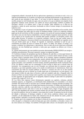 comprensión infantil y haciendo de ello las aplicaciones oportunas) se convierte en real y vivo y se 
imprime profundamente en el espíritu, de manera que entiendan perfectamente lo que aprenden y se 
den cuenta de que entienden lo que saben. Y así como la tinta de imprenta es diferente de la de 
escribir, porque no está formada con agua, sino con aceite (y los que se dedican con empeño al arte 
tipográfico emplean aceite purísimo con carbón de nueces pulverizado), también la palabra del 
Preceptor, merced a su manera suave y llana de enseñar, debe infiltrarse en el alma de sus 
discípulos a modo de aceite suavísimo, inculcando en ellos al mismo tiempo el conocimiento de 
todas las cosas. 
17. Finalmente, lo que es la prensa en el arte tipográfico debe ser la disciplina en las escuelas, única 
capaz de conseguir que nadie deje de recibir la enseñanza debida. Como en la imprenta cualquier 
papel que ha de convertirse en libro no puede escaparse a la acción de la prensa (aunque los papeles 
más duros sean con más fuerza comprimidos y los más blandos requieran menor presión), así todo 
el que ingresa en las escuelas para ser instruido debe quedar sometido a la disciplina común. Esta 
tiene grados diversos. El primero es la atención constante. Como no hay que confiar nunca lo 
bastante en la diligencia e inocencia infantil (son descendencia de Adán) deben ser seguidos con la 
vista por donde quiera que se dirijan. El segundo, la reprensión, mediante la cual los que se 
extralimitan son traídos de nuevo al camino de la razón y el deber. Por último, el castigo, si se 
resisten a obedecer las indicaciones o advertencias. Pero en todo ello ha de observarse extremada 
prudencia; sin otra finalidad que estimular a todos para que cumplan sus deberes con viveza y 
entusiasmo. 
18. Afirmé anteriormente que eran también necesarias determinadas OPERACIONES con arreglo a 
infalibles procedimientos. Procuraré exponerlo, aunque con alguna brevedad. 
19. Conforme al número de ejemplares que han de obtenerse de cada libro, se toma igual número de 
hojas impresas con el mismo texto e iguales caracteres y se conserva dicho número de hojas, ni más 
ni menos, desde el principio hasta el fin del libro; de lo contrario, algunos ejemplares quedarían 
defectuosos. Obedeciendo a esta comparación, nuestro método didáctico exige necesariamente que 
todos los concurrentes a la escuela deban ser instruidos por el mismo Preceptor con arreglo a 
iguales preceptos; sean enseñados al mismo tiempo, pasando gradualmente desde el principio hasta 
el fin, sin admitir a nadie una vez comenzado el curso escolar ni dejar que se marche antes de 
terminarle. Así conseguiremos que un solo Preceptor sea suficiente para un numeroso grupo de 
discípulos y que todos aprendan cuanto se les enseñe sin deficiencias ni intermitencias. Sería muy 
conveniente que todas las escuelas públicas se abriesen y cerrasen una sola vez al año (nuestra 
opinión aconseja que esto se efectúe en el otoño mejor que en la primavera o en otra época), y de 
esta manera la labor de cada clase se llevaría a cabo por completo cada año, y llegando todos los 
alumnos al final a un mismo tiempo (salvo aquéllos cuya torpeza no lo permitiera) pasarían juntos a 
la clase siguiente, de igual manera que en tipografía, impreso el pliego A para todos los ejemplares, 
se pasa al B y luego al C, D, E, etc. 
20. Los libros bien impresos tienen distintamente separados sus capítulos, columnas, párrafos 
mediante espacios, ya marginales, ya interlineales (bien obedeciendo a la necesidad o a la mayor 
claridad). Del mismo modo es necesario que el método didáctico contenga períodos de trabajo y de 
descanso, con algunos espacios de tiempo para honestas diversiones. El trabajo está distribuido para 
cada año, cada mes, cada día y aun cada hora; y si con rigor se observa esta distribución, con toda 
seguridad podrá recorrer cada clase el curso de su trabajo anual y llegar al lugar designado cada 
año. Con gran abundancia de razones se puede sostener que son suficientes cuatro horas diarias para 
los ejercicios públicos: dos por la mañana y otras tantas por la tarde. Si quitamos las dos de la tarde 
del sábado y dedicamos el domingo completo al culto divino, podremos obtener cada semana 
veintidós y al año (deducidas las fiestas más solemnes) cerca de mil, durante las cuales ¡cuánto se 
puede enseñar y aprender si se procede siempre ordenadamente! 
21. Después que se ha compuesto con los tipos la forma de lo que ha de imprimirse, se toman los 
rollos de papel y se disponen en pilas de hojas para que estén extendidas y colocadas a mano a fin 
de evitar retrasos en el trabajo. Así también el Preceptor debe colocar a los discípulos ante sus ojos 
128 
 