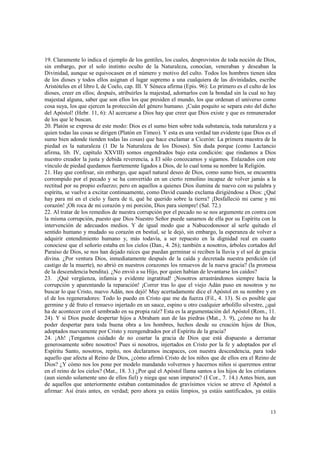 19. Claramente lo indica el ejemplo de los gentiles, los cuales, desprovistos de toda noción de Dios, 
sin embargo, por el solo instinto oculto de la Naturaleza, conocían, veneraban y deseaban la 
Divinidad, aunque se equivocasen en el número y motivo del culto. Todos los hombres tienen idea 
de los dioses y todos ellos asignan el lugar supremo a una cualquiera de las divinidades, escribe 
Aristóteles en el libro I, de Coelo, cap. III. Y Séneca afirma (Epis. 96): Lo primero es el culto de los 
dioses, creer en ellos; después, atribuirles la majestad, adornarlos con la bondad sin la cual no hay 
majestad alguna, saber que son ellos los que presiden el mundo, los que ordenan el universo como 
cosa suya, los que ejercen la protección del género humano. ¡Cuán poquito se separa esto del dicho 
del Apóstol! (Hebr. 11, 6): Al acercarse a Dios hay que creer que Dios existe y que es remunerador 
de los que le buscan. 
20. Platón se expresa de este modo: Dios es el sumo bien sobre toda substancia, toda naturaleza y a 
quien todas las cosas se dirigen (Platón en Timeo). Y esta es una verdad tan evidente (que Dios es el 
sumo bien adonde tienden todas las cosas) que hace exclamar a Cicerón: La primera maestra de la 
piedad es la naturaleza (1 De la Naturaleza de los Dioses). Sin duda porque (como Lactancio 
afirma, lib. IV, capítulo XXVIII) somos engendrados bajo esta condición: que rindamos a Dios 
nuestro creador la justa y debida reverencia, a El sólo conozcamos y sigamos. Enlazados con este 
vínculo de piedad quedamos fuertemente ligados a Dios, de lo cual toma su nombre la Religión. 
21. Hay que confesar, sin embargo, que aquel natural deseo de Dios, como sumo bien, se encuentra 
corrompido por el pecado y se ha convertido en un cierto remolino incapaz de volver jamás a la 
rectitud por su propio esfuerzo; pero en aquellos a quienes Dios ilumina de nuevo con su palabra y 
espíritu, se vuelve a excitar continuamente, como David cuando exclama dirigiéndose a Dios: ¿Qué 
hay para mí en el cielo y fuera de ti, qué he querido sobre la tierra? ¡Desfalleció mi carne y mi 
corazón! ¡Oh roca de mi corazón y mi porción, Dios para siempre! (Sal. 72.) 
22. Al tratar de los remedios de nuestra corrupción por el pecado no se nos argumente en contra con 
la misma corrupción, puesto que Dios Nuestro Señor puede sanarnos de ella por su Espíritu con la 
intervención de adecuados medios. Y de igual modo que a Nabucodonosor al serle quitado el 
sentido humano y mudado su corazón en bestial, se le dejó, sin embargo, la esperanza de volver a 
adquirir entendimiento humano y, más todavía, a ser repuesto en la dignidad real en cuanto 
conociese que el señorío estaba en los cielos (Dan., 4. 26); también a nosotros, árboles cortados del 
Paraíso de Dios, se nos han dejado raíces que puedan germinar si reciben la lluvia y el sol de gracia 
divina. ¿Por ventura Dios, inmediatamente después de la caída y decretada nuestra perdición (el 
castigo de la muerte), no abrió en nuestros corazones los renuevos de la nueva gracia? (la promesa 
de la descendencia bendita). ¿No envió a su Hijo, por quien habían de levantarse los caídos? 
23. ¡Qué vergüenza, infamia y evidente ingratitud! ¡Nosotros arrastrándonos siempre hacia la 
corrupción y aparentando la reparación! ¡Correr tras lo que el viejo Adán puso en nosotros y no 
buscar lo que Cristo, nuevo Adán, nos dejó! Muy acertadamente dice el Apóstol en su nombre y en 
el de los regeneradores: Todo lo puedo en Cristo que me da fuerza (Fil., 4. 13). Si es posible que 
germine y dé fruto el renuevo injertado en un sauce, espino u otro cualquier arbolillo silvestre, ¿qué 
ha de acontecer con el sembrado en su propia raíz? Esta es la argumentación del Apóstol (Rom., 11. 
24). Y si Dios puede despertar hijos a Abraham aun de las piedras (Mat., 3. 9), ¿cómo no ha de 
poder despertar para toda buena obra a los hombres, hechos desde su creación hijos de Dios, 
adoptados nuevamente por Cristo y reengendrados por el Espíritu de la gracia? 
24. ¡Ah! ¡Tengamos cuidado de no coartar la gracia de Dios que está dispuesto a derramar 
generosamente sobre nosotros! Pues si nosotros, injertados en Cristo por la fe y adoptados por el 
Espíritu Santo, nosotros, repito, nos declaramos incapaces, con nuestra descendencia, para todo 
aquello que afecta al Reino de Dios, ¿cómo afirmó Cristo de los niños que de ellos era el Reino de 
Dios? ¿Y cómo nos los pone por modelo mandando volvernos y hacernos niños si queremos entrar 
en el reino de los cielos? (Mat., 18. 3.) ¿Por qué el Apóstol llama santos a los hijos de los cristianos 
(aun siendo solamente uno de ellos fiel) y niega que sean impuros? (I Cor., 7. 14.) Antes bien, aun 
de aquellos que anteriormente estaban contaminados de gravísimos vicios se atreve el Apóstol a 
afirmar: Así érais antes, en verdad; pero ahora ya estáis limpios, ya estáis santificados, ya estáis 
13 
 