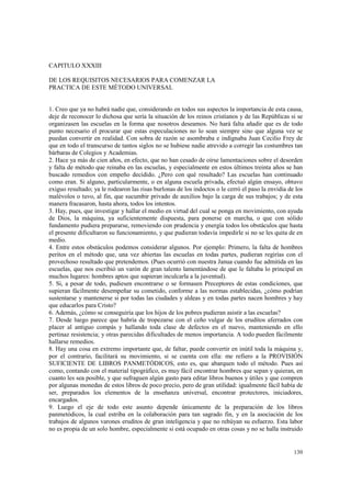 130 
CAPITULO XXXIII 
DE LOS REQUISITOS NECESARIOS PARA COMENZAR LA 
PRACTICA DE ESTE MÉTODO UNIVERSAL 
1. Creo que ya no habrá nadie que, considerando en todos sus aspectos la importancia de esta causa, 
deje de reconocer lo dichosa que sería la situación de los reinos cristianos y de las Repúblicas si se 
organizasen las escuelas en la forma que nosotros deseamos. No hará falta añadir que es de todo 
punto necesario el procurar que estas especulaciones no lo sean siempre sino que alguna vez se 
puedan convertir en realidad. Con sobra de razón se asombraba e indignaba Juan Cecilio Frey de 
que en todo el transcurso de tantos siglos no se hubiese nadie atrevido a corregir las costumbres tan 
bárbaras de Colegios y Academias. 
2. Hace ya más de cien años, en efecto, que no han cesado de oírse lamentaciones sobre el desorden 
y falta de método que reinaba en las escuelas, y especialmente en estos últimos treinta años se han 
buscado remedios con empeño decidido. ¿Pero con qué resultado? Las escuelas han continuado 
como eran. Si alguno, particularmente, o en alguna escuela privada, efectuó algún ensayo, obtuvo 
exiguo resultado; ya le rodearon las risas burlonas de los indoctos o le cerró el paso la envidia de los 
malévolos o tuvo, al fin, que sucumbir privado de auxilios bajo la carga de sus trabajos; y de esta 
manera fracasaron, hasta ahora, todos los intentos. 
3. Hay, pues, que investigar y hallar el medio en virtud del cual se ponga en movimiento, con ayuda 
de Dios, la máquina, ya suficientemente dispuesta, para ponerse en marcha, o que con sólido 
fundamento pudiera prepararse, removiendo con prudencia y energía todos los obstáculos que hasta 
el presente dificultaron su funcionamiento, y que pudieran todavía impedirle si no se les quita de en 
medio. 
4. Entre estos obstáculos podemos considerar algunos. Por ejemplo: Primero, la falta de hombres 
peritos en el método que, una vez abiertas las escuelas en todas partes, pudieran regirías con el 
provechoso resultado que pretendemos. (Pues ocurrió con nuestra Janua cuando fue admitida en las 
escuelas, que nos escribió un varón de gran talento lamentándose de que le faltaba lo principal en 
muchos lugares: hombres aptos que supieran inculcarla a la juventud). 
5. Si, a pesar de todo, pudiesen encontrarse o se formasen Preceptores de estas condiciones, que 
supieran fácilmente desempeñar su cometido, conforme a las normas establecidas, ¿cómo podrían 
sustentarse y mantenerse si por todas las ciudades y aldeas y en todas partes nacen hombres y hay 
que educarlos para Cristo? 
6. Además, ¿cómo se conseguiría que los hijos de los pobres pudieran asistir a las escuelas? 
7. Desde luego parece que habría de tropezarse con el ceño vulgar de los eruditos aferrados con 
placer al antiguo compás y hallando toda clase de defectos en el nuevo, manteniendo en ello 
pertinaz resistencia; y otras parecidas dificultades de menos importancia. A todo pueden fácilmente 
hallarse remedios. 
8. Hay una cosa en extremo importante que, de faltar, puede convertir en inútil toda la máquina y, 
por el contrario, facilitará su movimiento, si se cuenta con ella: me refiero a la PROVISIÓN 
SUFICIENTE DE LIBROS PANMETÓDICOS, esto es, que abarquen todo el método. Pues así 
como, contando con el material tipográfico, es muy fácil encontrar hombres que sepan y quieran, en 
cuanto les sea posible, y que sufraguen algún gasto para editar libros buenos y útiles y que compren 
por algunas monedas de estos libros de poco precio, pero de gran utilidad: igualmente fácil había de 
ser, preparados los elementos de la enseñanza universal, encontrar protectores, iniciadores, 
encargados. 
9. Luego el eje de todo este asunto depende únicamente de la preparación de los libros 
panmetódicos, la cual estriba en la colaboración para tan sagrado fin, y en la asociación de los 
trabajos de algunos varones eruditos de gran inteligencia y que no rehúyan su esfuerzo. Esta labor 
no es propia de un solo hombre, especialmente si está ocupado en otras cosas y no se halla instruido 
 