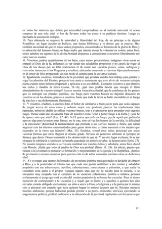 en todas las materias que deben por necesidad comprenderse en el método universal ni acaso 
tampoco de una sola edad si han de llevarse todas las cosas a su perfecto término. Luego es 
necesaria la asociación colegial. 
10. Para obtenerla se requiere la autoridad y liberalidad del Rey, de un príncipe o de alguna 
República: un lugar alejado de bullicio, una buena biblioteca y lo demás que se precise. Hay 
también necesidad de que en estos santos propósitos, encaminados al fomento de la gloria de Dios y 
la salvación del humano linaje, no haya nadie que intente mover la voluntad en contra; antes bien, 
todos anhelen ser agentes de la divina bondad dispuesta a comunicarse a nosotros liberalmente por 
estos nuevos modos. 
11. Vosotros, padres queridísimos de los hijos, cuyo tesoro preciosísimo, imágenes vivas suyas os 
entregó el Dios de la fe, inflamaos al ver surgir tan saludables propósitos y no ceseis de rogar al 
Dios de los dioses por su feliz realización ni de instar con vuestras preces, votos, sufragios y 
reiteradas instancias a los Magnates y eruditos; educando entretanto a vuestros hijos piadosamente 
en el temor de Dios preparando de este modo el camino para la universal cultura. 
12. Igualmente vosotros, formadores de la juventud, que prestais vuestro leal trabajo para plantar y 
regar las plantitas del Paraíso, procurad con ansia y seriamente que este alivio de vuestros trabajos 
pueda cuanto antes hallarse preparado y aplicarse a su uso debido. Llamados vosotros a que plantéis 
los cielos y fundéis la tierra (Isaías, 51-16), ¿qué más podéis desear que recoger el fruto 
abundantísimo de vuestro trabajo? Esta es vuestra vocación celestial, que la confianza de los padres 
que os entregan sus prendas queridas, sea fuego para vuestros huesos no dejando descanso en 
vosotros ni en los demás, gracias a vosotros, hasta que toda la tierra se halle encendida en el fuego 
de esta luz y sea dichosamente iluminada. 
13. Y vosotros, eruditos, a quienes dotó el Señor de sabiduría y buen juicio para que seáis capaces 
de juzgar acerca de estas cosas y ordenar mejor con prudente parecer las resoluciones bien 
pensadas, mirad no dejéis de aplicar vuestras brasas, teas y aventadores para encender este sagrado 
fuego. Piense cada uno en aquella frase de nuestro Cristo: Vine a poner fuego a la tierra y ¿qué he 
de querer sino que arda? (Luc. 12. 49). Si Él quiere que arda su fuego, ¡ay de aquél que pudiendo 
aportar algo para levantar estas llamas, no lo trae, sino tal vez los humos de la envidia, la dificultad 
y la oposición! ¡Recordad la remuneración que promete a sus siervos buenos y fieles, que saben 
negociar con los talentos encomendados para ganar otros más, y cómo amenaza a los ineptos que 
esconden en la tierra sus talentos! (Mat. 25). Eruditos, temed estar solos; procurad con todas 
vuestras fuerzas que otros lleguen al mismo grado. Sírvaos de poderoso estímulo el ejemplo de 
Séneca, que decía: Deseo transmitir a los demás todo lo que sé. Y en otro lugar exclama; Si se me 
otorgase la sabiduría a condición de tenerla guardada sin poderla revelar, la despreciaría (Epíst. 27). 
No causéis tampoco envidia a la cristiana multitud con vuestras letras y sabiduría, antes bien, decid 
con Moisés: ¡Ojalá que todo el pueblo de Dios sea profeta! (Núm. 11. 29). En efecto, puesto que 
educar a la juventud es procurar la formación y mejoramiento de la Iglesia y la República. ¿hemos 
de permanecer ociosos nosotros para quienes esto es de sobra conocido mientras otros se dedican a 
ello? 
14. Yo os ruego que seamos informados de un mismo espíritu para que nadie se desdeñe de ofrecer 
a Dios y a la posteridad el tributo con que cada uno pueda contribuir a tan común y saludable 
propósito con sus advertencias, auxilios, exhortaciones, correcciones y estímulos, y que nadie lo 
considere cosa ajena a sí propio. Aunque alguno crea que no ha nacido para la escuela, o se 
encuentre muy ocupado con el ejercicio de su vocación eclesiástica, política o médica, pensará 
erróneamente si juzga que está exento del común propósito de reformar las escuelas. Pues si tienes 
intención de corresponder a tu vocación y a Aquél que te llamó y a aquellos a quienes has sido 
enviado, estarás obligado ciertamente, no sólo a servir a Dios, a la Iglesia y a la patria por ti mismo 
sino a procurar con empeño que haya quienes hagan lo mismo después que tú. Sócrates mereció 
muchas alabanzas, porque habiendo podido prestar a su patria eminentes servicios ejerciendo la 
magistratura política, prefirió dedicarse a la educación de la juventud repitiendo con frecuencia que 
131 
 