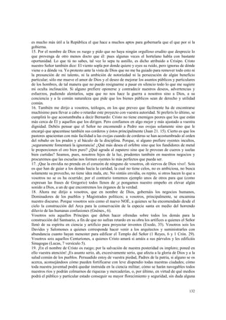 es mucho más útil a la República el que hace a muchos aptos para gobernarla que el que por sí la 
gobierna. 
15. Por el nombre de Dios os ruego y pido que no haya ningún orgulloso erudito que desprecie lo 
que provenga de otro menos docto que él: pues algunas veces el hortelano habla con bastante 
oportunidad. Lo que tú no sabes, tal vez lo sepa tu asnillo, es dicho atribuido a Crisipo. Cristo 
nuestro Señor también dice: El viento sopla por donde quiere y oyes su ruido, pero ignoras de dónde 
viene o a dónde va. Yo protesto ante la vista de Dios que no me ha guiado para remover todo esto ni 
la presunción de mi talento, ni la ambición de notoriedad ni la persecución de algún beneficio 
particular; sólo me mueve el amor de Dios y el deseo de mejorar los asuntos públicos y particulares 
de los hombres, de tal manera que no puedo resignarme a pasar en silencio todo lo que me sugiere 
mi oculta inclinación. Si alguno prefiere oponerse y contradecir nuestros deseos, advertencias y 
esfuerzos, pudiendo alentarlos, sepa que no nos hace la guerra a nosotros sino a Dios, a su 
conciencia y a la común naturaleza que pide que los bienes públicos sean de derecho y utilidad 
común. 
16. También me dirijo a vosotros, teólogos, en los que preveo que fácilmente ha de encontrarse 
muchísimo para llevar a cabo o retardar este proyecto con vuestra autoridad. Si preferís lo último, se 
cumplirá lo que acostumbraba a decir Bernardo: Cristo no tiene enemigos peores que los que están 
más cerca de Él y aquellos que los dirigen. Pero confiamos en algo mejor y más ajustado a vuestra 
dignidad. Debéis pensar que el Señor no encomendó a Pedro sus ovejas solamente sino que le 
encargó que apacentase también sus corderos y éstos principalmente (Juan 21. 15). Cierto es que los 
pastores apacientan con más facilidad a las ovejas cuando de corderas se han acostumbrado al orden 
del rebaño en los prados y al báculo de la disciplina. Porque, si alguno prefiere oyentes incultos, 
¡seguramente fomentará la ignorancia! ¿Qué más desea el orfebre sino que los fundidores de metal 
le proporcionen el oro bien puro? ¿Qué agrada al zapatero sino que le provean de cueros y suelas 
bien curtidas? Seamos, pues, nosotros hijos de la luz, prudentes también en nuestros negocios y 
procuremos que las escuelas nos formen oyentes lo más perfectos que pueda ser. 
17. ¡Que la envidia no prenda en el corazón de ninguno de vosotros, oh siervos de Dios vivo!. Sois 
os que han de guiar a los demás hacia la caridad, la cual no tiene celos, no es ambiciosa, no busca 
solamente su provecho, no tiene idea mala, etc. No sintáis envidia, os repito, si otros hacen lo que a 
vosotros no se os ha ocurrido; por el contrario tomemos ejemplo unos de otros para que (como 
expresan las frases de Gregorio) todos llenos de ¡e pongamos nuestro empeño en elevar algún 
sonido a Dios, a un de que encontremos los órganos de la verdad. 
18. Ahora me dirijo a vosotros, que en nombre de Dios, gobernáis los negocios humanos, 
Dominadores de los pueblos y Magistrados políticos; a vosotros, principalmente, se encamina 
nuestro discurso. Porque vosotros sois como el nuevo NOÉ, a quienes se ha encomendado desde el 
cielo la construcción del Arca para la conservación de la especie santa en medio del horrendo 
diluvio de las humanas confusiones (Gnénes., 6). 
Vosotros sois aquellos Príncipes que deben hacer ofrendas sobre todos los demás para la 
construcción del Santuario, a fin de que no sufran retardo en su obra los artífices a quienes el Señor 
llenó de su espíritu en ciencia y artificio para proyectar inventos (Exodo, 35). Vosotros sois los 
Davides y Salomones a quienes corresponde hacer venir a los arquitectos y suministrarles con 
abundancia cuanto hayan menester para edificar el Templo del Señor (1 Reyes, 6 y 1 Crón. 29). 
Vosotros sois aquellos Centuriones, a quienes Cristo amará si amáis a sus párvulos y les edificáis 
Sinagogas (Lucas, 7 versículo 5). 
19. ¡En el nombre de Cristo os ruego; por la salvación de nuestra posteridad os imploro; poned en 
ello vuestra atención! ¡Es asunto serio, ah, excesivamente serio, que afecta a la gloria de Dios y a la 
salud común de los pueblos. Persuadido estoy de vuestra piedad, Padres de la patria, si alguno se os 
acerca, aconsejándoos cómo pueden fortificarse con leve dispendio todas nuestras ciudades; cómo 
toda nuestra juventud podrá quedar instruida en la ciencia militar; cómo se harán navegables todos 
nuestros ríos y podrán colmarnos de riquezas y mercaderías, o, por último, en virtud de qué medios 
podrá el público y particular estado conseguir su mayor florecimiento y seguridad, sin duda alguna 
132 
 