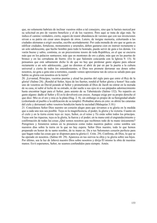que, no solamente habríais de inclinar vuestros oídos a tal consejero, sino que le haríais merced por 
su solicitud en pro de vuestro beneficio y el de los vuestros. Pero aquí se trata de algo más. Se 
indica el camino verdadero, cierto, seguro de reunir abundancia de varones que con sus invenciones 
sirvan a su patria sin cesar unos después de otros. Lutero, de insigne memoria, exhortando a las 
ciudades alemanas a erigir escuelas, escribe acertadamente: Por cada moneda de oro que se gasta en 
edificar ciudades, fortalezas, monumentos y arsenales, deben gastarse cien en instruir rectamente a 
un solo adolescente, que hecho hombre para todo lo honrado, pueda servir de guía a los demás. Un 
varón bueno y sabio, continúa, es un preciosísimo tesoro de toda República, en el que se encierra 
más que en los palacios suntuosos; más que en montones de oro y plata; más que en las puertas de 
bronce y en las cerraduras de hierro. (En lo que Salomón concuerda con la Iglesia 9. 13). Si 
pensamos que está sabiamente dicho lo de que no hay que perdonar gasto alguno para educar 
rectamente a un solo adolescente, ¿qué no diremos al abrir de par en par la puerta a la cultura 
universal y cierta de todos los entendimientos, si Dios nos promete derramar sus dones sobre 
nosotros, no gota a gota sino a torrentes, cuando vemos aproximarse tan de cerca su saludo para que 
habite su gloria con nosotros en la tierra? 
20. ¡Levantad, Príncipes, vuestras puertas y alzad las puertas del siglo para que entre el Rey de la 
gloria! (Salmo 24). ¡Rendid al Señor, hijos de los fuertes, rendid al Señor gloria y honor! Sea cada 
uno de vosotros un David jurando al Señor y prometiendo al Dios de Jacob no entrar en la morada 
de su casa, ni subir al lecho de su estrado, ni dar sueño a sus ojos ni a sus párpados adormecimiento 
hasta encontrar lugar para el Señor, para asiento de su Tabernáculo (Salmo 132). No reparéis en 
gasto alguno: dadlo al Señor y Él os lo devolverá con creces. Aunque exige por su propio derecho el 
que dice: Mío es el oro y mía es la plata (Hag. 2. 8), sin embargo es propio de su benignidad añadir 
(exhortando al pueblo a la edificación de su templo): Probadme ahora en esto: os abriré las cataratas 
del cielo y derramaré sobre vosotros bendición hasta la saciedad (Malaquías 3.10.) 
21. Concédenos Señor Dios nuestro un corazón alegre para que sirvamos a tu gloria en la medida 
que a cada uno nos sea posible. Tuya es la magnificencia, el poder, la gloria y la victoria. Cuanto en 
el cielo y en la tierra existe tuyo es: tuyo, Señor, es el reino y Tú estás sobre todos los príncipes. 
Tuyas son las riquezas, tuya es la gloria, la fuerza y el poder; en tu mano está el engrandecimiento y 
confirmación de todas las cosas ¿Qué somos nosotros que recibimos todo de tu mano únicamente? 
Peregrinos y forasteros somos en tu presencia como todos nuestros padres: como sombra son 
nuestros días sobre la tierra en la que no hay espera. Señor Dios nuestro, todo lo que hemos 
preparado en honor de tu santo nombre, de tu mano es. Da a tus Salomones corazón perfecto para 
que hagan todas las cosas que se disponen para tu gloria (1. Crón. 29). Confirma, oh Dios, lo que se 
ha operado en nosotros. (Salmo 68. 29). Aparezca en tus siervos tu obra y tu gloria sobre sus hijos. 
Por último, sea la luz de Jehová nuestro Dios sobre nosotros y dirija Él mismo la obra de nuestras 
manos. En ti esperamos, Señor, no seamos confundidos para siempre. Amén. 
133 
