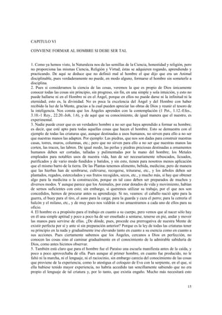 15 
CAPITULO VI 
CONVIENE FORMAR AL HOMBRE SI DEBE SER TAL 
1. Como ya hemos visto, la Naturaleza nos da las semillas de la Ciencia, honestidad y religión, pero 
no proporciona las mismas Ciencia, Religión y Virtud; éstas se adquieren rogando, aprendiendo y 
practicando. De aquí se deduce que no definió mal al hombre el que dijo que era un Animal 
disciplinable, pues verdaderamente no puede, en modo alguno, formarse el hombre sin someterle a 
disciplina. 
2. Pues si consideramos la ciencia de las cosas, veremos la que es propio de Dios únicamente 
conocer todas las cosas sin principio, sin progreso, sin fin, en una simple y sola intuición, y esto no 
puede hallarse ni en el Hombre ni en el Ángel, porque en ellos no puede darse ni la infinitud ni la 
eternidad; esto es, la divinidad. No es poca la excelencia del Ángel y del Hombre con haber 
recibido la luz de la Mente, gracias a la cual pueden apreciar las obras de Dios y reunir el tesoro de 
la inteligencia. Nos consta que los Ángeles aprenden con la contemplación (1 Pet., 1.12.-Efes., 
3.10.-1 Rey., 22.20.-Job, 1.6), y de aquí que su conocimiento, de igual manera que el nuestro, es 
experimental. 
3. Nadie puede creer que es un verdadero hombre a no ser que haya aprendido a formar su hombre; 
es decir, que esté apto para todas aquellas cosas que hacen el hombre. Esto se demuestra con el 
ejemplo de todas las criaturas que, aunque destinadas a usos humanos, no sirven para ello a no ser 
que nuestras manos las adapten. Por ejemplo: Las piedras, que nos son dadas para construir nuestras 
casas, torres, muros, columnas, etc.; pero que no sirven para ello a no ser que nuestras manos las 
corten, las tracen, las labren. De igual modo, las perlas y piedras preciosas destinadas a ornamentos 
humanos deben ser cortadas, talladas y pulimentadas por la mano del hombre; los Metales 
empleados para notables usos de nuestra vida, han de ser necesariamente rebuscados, licuados, 
purificados y de vario modo fundidos y batidos, y sin esto, tienen para nosotros menos aplicación 
que el mismo barro de la tierra. De las Plantas tenemos alimento, bebida, medicina; pero de manera 
que las hierbas han de sembrarse, cultivarse, recogerse, triturarse, etc., y los árboles deben ser 
plantados, regados, estercolados y sus frutos recogidos, secos, etc., y mucho más, si hay que obtener 
algo para la medicina o la construcción, porque en tal caso deben ser preparados de muchos y 
diversos modos. Y aunque parece que los Animales, por estar dotados de vida y movimiento, habían 
de sernos suficientes con esto; sin embargo, si queremos utilizar su trabajo, por el que nos son 
concedidos, hemos de procurar antes su aprendizaje. Si no, veamos: el caballo nació apto para la 
guerra, el buey para el tiro, el asno para la carga; para la guarda y caza el perro; para la cetrería el 
halcón y el milano, etc., y de muy poco nos valdrán si no amaestramos a cada uno de ellos para su 
oficio. 
4. El hombre es a propósito para el trabajo en cuanto a su cuerpo, pero vemos que al nacer sólo hay 
en él una simple aptitud y poco a poco ha de ser enseñado a sentarse, tenerse en pie, andar y mover 
las manos para servirse de ellas. ¿De dónde, pues, procede esa prerrogativa de nuestra Mente de 
existir perfecta por sí y ante sí sin preparación anterior? Porque es la ley de todas las criaturas tener 
su principio en la nada y gradualmente irse elevando tanto en cuanto a su esencia como en cuanto a 
sus acciones. Pues ciertamente sabemos que los Ángeles, cercanos a Dios en perfección, no 
conocen las cosas sino al caminar gradualmente en el conocimiento de la admirable sabiduría de 
Dios, como antes hicimos observar. 
5. También está claro que para el hombre fue el Paraíso una escuela manifiesta antes de la caída, y 
poco a poco aprovechaba de ella. Pues aunque al primer hombre, en cuanto fue producido, no le 
faltó ni la marcha, ni el lenguaje, ni el raciocinio, sin embargo carecía del conocimiento de las cosas 
que proviene de la experiencia, como lo atestigua el coloquio de Eva con la serpiente, en el que, si 
ella hubiese tenido mayor experiencia, no habría accedido tan sencillamente sabiendo que no era 
propio el lenguaje de tal criatura y, por lo tanto, que existía engaño. Mucho más necesitará esto 
 