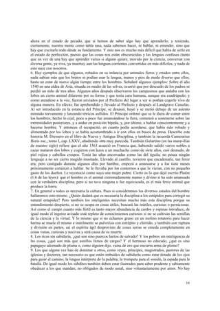 ahora en el estado de pecado, que si hemos de saber algo hay que aprenderlo; y teniendo, 
ciertamente, nuestra mente como tabla rasa, nada sabemos hacer, ni hablar, ni entender, sino que 
hay que excitarlo todo desde su fundamento. Y esto nos es mucho más difícil que había de serlo en 
el estado de perfección, puesto que las cosas nos están obscurecidas y las lenguas confusas (tanto 
que en vez de una hay que aprender varias si alguno quiere, movido por la ciencia, conversar con 
diversa gente, ya viva, ya muerta), aun las lenguas corrientes convertidas en más difíciles, y nada de 
esto nace con nosotros. 
6. Hay ejemplos de que algunos, robados en su infancia por animales fieros y criados entre ellos, 
nada sabían más que los brutos ni podían usar la lengua, manos y pies de modo diverso que ellos, 
hasta no estar de nuevo algún tiempo entre los hombres. Señalaré algunos ejemplos: Sobre el año 
1540 en una aldea de Asia, situada en medio de las selvas, ocurrió que por descuido de los padres se 
perdió un niño de tres años. Algunos años después observaron los campesinos que andaba con los 
lobos un cierto animal diferente por su forma y que tenía cara humana, aunque era cuadrúpedo; y 
como atendiese a la voz, fueron enviados por el Prefecto del lugar a ver si podían cogerle vivo de 
alguna manera. En efecto; fue aprehendido y llevado al Prefecto y después al Landgrave Casselas. 
Al ser introducido en la estancia del Príncipe, se desasió, huyó y se metió debajo de un asiento 
mirando torvamente y lanzando tétricos aullidos. El Príncipe ordenó que se le diera de comer entre 
los hombres; hecho lo cual, poco a poco fue amansándose la fiera, comenzó a sostenerse sobre las 
extremidades posteriores, y a andar en posición bípeda, y, por último, a hablar conscientemente y a 
hacerse hombre. Y entonces él recapacitó, en cuanto podía acordarse, que había sido robado y 
alimentado por los lobos y se había acostumbrado a ir con ellos en busca de presa. Describe esta 
historia M. Dressero en el libro de Nueva y Antigua Disciplina, y también la recuerda Camerarius 
Horis suc., tomo I, cap. LXXV, añadiendo otra muy parecida. También Gulartino (en las maravillas 
de nuestro siglo) refiere que el año 1563 acaeció en Francia que, habiendo salido varios nobles a 
cazar mataron dos lobos y cogieron con lazos a un muchacho como de siete años, casi desnudo, de 
piel rojiza y cabellos crespos. Tenía las uñas encorvadas como las del águila; no posea ningún 
lenguaje a no ser cierto mugido inusitado. Llevado al castillo, tuvieron que encadenarle, tan feroz 
era; pero castigado durante algunos días por hambre, empezó a amansarse y a los siete meses 
próximamente comenzó a hablar. Se le llevaba por los contornos a que lo vieran, con no pequeño 
gasto de los dueños. Le reconoció como suyo una mujer pobre. Cierto es lo que dejó escrito Platón 
(1.6 de las leyes): que el hombre es el animal extremadamente manso y divino si ha sido amansado 
con la verdadera disciplina; pero si no tuvo ninguna o fue equivocada, es el más feroz animal que 
produce la tierra. 
7. En general a todos es necesaria la cultura. Pues si consideramos los diversos estados del hombre 
hallaremos esto mismo. ¿Quién dudará que es necesaria la disciplina a los estúpidos para corregir su 
natural estupidez? Pero también los inteligentes necesitan mucho más esta disciplina porque su 
entendimiento despierto, si no se ocupa en cosas útiles, buscará las inútiles, curiosas o perniciosas. 
Así como el campo cuanto más fértil es tanto mayor abundancia de cardos y espinas introduce, de 
igual modo el ingenio avisado está repleto de conocimientos curiosos si no se cultivan las semillas 
de la ciencia y la virtud. Y lo mismo que si no echamos grano en un molino rotatorio para hacer 
harina se muele él mismo e inútilmente se pulveriza con estrépito y chirrido, y también con ruptura 
y división en partes, así el espíritu ágil desprovisto de cosas serias se enreda completamente en 
cosas vanas, curiosas y nocivas y será causa de su muerte. 
8. Los ricos sin sabiduría, ¿qué son sino puercos hartos de salvado? Y los pobres sin inteligencia de 
las cosas, ¿qué son más que asnillos llenos de cargas? Y el hermoso no educado, ¿qué es sino 
papagayo adornado de pluma o, como alguien dijo, vaina de oro que encierra arma de plomo? 
9. Los que alguna vez han de dominar a otros, como reyes, príncipes, magistrados, pastores de las 
iglesias y doctores, tan necesario es que estén imbuidos de sabiduría como estar dotado de los ojos 
para guiar el camino, la lengua intérprete de la palabra, la trompeta para el sonido, la espada para la 
batalla. De igual modo los súbditos también deben estar ilustrados para saber prudente y sabiamente 
obedecer a los que mandan; no obligados de modo asnal, sino voluntariamente por amor. No hay 
16 
 