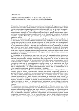 18 
CAPITULO VII 
LA FORMACIÓN DEL HOMBRE SE HACE MUY FÁCILMENTE 
EN LA PRIMERA EDAD, Y NO PUEDE HACERSE SINO EN ÉSTA 
1. Se deduce claramente de lo dicho que la condición del hombre y la de la planta son semejantes. 
Pues así como a un árbol frutal (manzano, peral, higuera, vid) puede desarrollarse por sí mismo, 
pero silvestre y dando frutos silvestres también; es necesario que si ha de dar frutos agradables y 
dulces sea plantado, regado y podado por un experto agricultor. De igual modo el hombre se 
desarrolla por sí mismo en su figura humana (como todo bruto en la suya); pero no puede llegar a 
ser Animal racional, sabio, honesto y piadoso sin la previa plantación de los injertos de sabiduría, 
honestidad y piedad. Ahora hay que demostrar que esta plantación debe efectuarse cuando las 
plantas son nuevas. 
2. Seis son los fundamentos de lo afirmado en cuanto a los hombres: Primero. La incertidumbre de 
la vida presente, de la que sólo sabemos de un modo cierto que hemos de salir, pero el dónde y 
cuándo es desconocido. Es cosa de tan gran peligro que no puede corregirse para que a cualquiera 
coja descuidado. El tiempo presente nos ha sido dado para que con él se gane o se pierda la gracia 
de Dios por toda una eternidad. Y así como en el útero materno se forma el hombre de tal manera, 
que si alguno no sacase de allí cualquier miembro habría necesariamente de carecer de él por toda la 
vida, así el alma en nosotros vivientes se forma para el conocimiento y participación divina de tal 
modo, que si alguno no llegara a conseguirlo aquí, no habría de quedarle al salir del cuerpo ni lugar 
ni tiempo para alcanzarlo. Tratándose en esta vida negocio de tanta importancia, es necesaria gran 
prisa para no ser adelantado. 
3. Pero aunque no sea inminente la muerte y se esté seguro de una vida larguísima, sin embargo 
debe, naturalmente, empezarse la formación, puesto que la vida ha de pasarse, no aprendiendo, sino 
operando. Es conveniente comenzar a instruirnos para las acciones de la vida, no sea que nos 
veamos forzados a decaer antes de haber aprendido a obrar. Pues aunque agrade a alguno pasar la 
edad aprendiendo, es infinita la multitud de cosas que el autor de ellas ofrece a nuestra grata 
especulación; tanto, que si alguno alcanzase la vida de Néstor ha de tener mucho que hacer, 
descubriendo por doquier los inagotables tesoros de la divina sabiduría y haciendo acopio de ellos 
para la bienaventuranza. Los hombres deben reservar sus sentidos para la contemplación de las 
cosas, lo cual tiene mucho que conocer, experimentar y conseguir. 
4. La condición de todo lo nacido es que mientras está tierno fácilmente se dobla y conforma; si se 
endurece resiste el intento. La cera blanda consiente ser formada y modelada; endurecida la 
quebrarás fácilmente. Los arbolitos permiten plantarlos, transplantarlos, podarlos, doblarlos a uno y 
otro lado; el árbol ya hecho lo resiste en extremo. Así, si queremos retorcer un nervio vegetal 
conviene escogerle nuevo y verde; el reseco, árido o nudoso de ningún modo puede torcerse. Los 
huevos recién puestos rápidamente se incuban y sacan pollos; en balde esperarás esto de los 
atrasados. El jinete, el labrador, el cazador, escogen muy jóvenes y nuevos para su trabajo al 
caballo, los bueyes, los perros y los halcones (como el vagabundo el oso para el baile y la solterona 
a la urraca, el cuervo y el loro para imitar la voz humana); si fueran viejos trabajo habría de 
costarles. 
5. Evidentemente se obtienen todas estas cosas de igual modo en el hombre mismo, cuyo cerebro 
(que antes dijimos que se asemejaba a la cera en recibir las imágenes de las cosas por medio de los 
sentidos) está húmedo y blando en la edad pueril, dispuesto a recoger todas las impresiones; y poco 
a poco se reseca y endurece hasta el punto de que la experiencia testifica que de un modo más 
difícil se impriman o esculpan en él las cosas. De aquí aquel dicho de Cicerón: Los niños recogen 
rápidamente innumerables cosas. Así, lo mismo las manos que los demás miembros solamente 
pueden ejercitarse y educarse para las artes y los trabajos durante los años de la infancia, en que los 
 