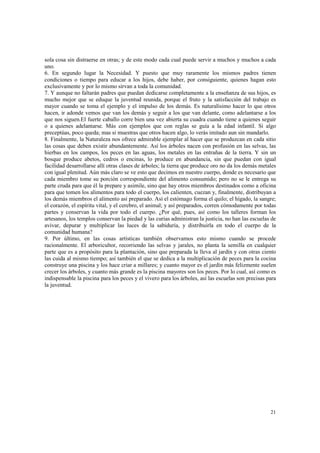 sola cosa sin distraerse en otras; y de este modo cada cual puede servir a muchos y muchos a cada 
uno. 
6. En segundo lugar la Necesidad. Y puesto que muy raramente los mismos padres tienen 
condiciones o tiempo para educar a los hijos, debe haber, por consiguiente, quienes hagan esto 
exclusivamente y por lo mismo sirvan a toda la comunidad. 
7. Y aunque no faltarán padres que puedan dedicarse completamente a la enseñanza de sus hijos, es 
mucho mejor que se eduque la juventud reunida, porque el fruto y la satisfacción del trabajo es 
mayor cuando se toma el ejemplo y el impulso de los demás. Es naturalísimo hacer lo que otros 
hacen, ir adonde vemos que van los demás y seguir a los que van delante, como adelantarse a los 
que nos siguen.El fuerte caballo corre bien una vez abierta su cuadra cuando tiene a quienes seguir 
o a quienes adelantarse. Más con ejemplos que con reglas se guía a la edad infantil. Si algo 
preceptúas, poco queda; mas si muestras que otros hacen algo, lo verás imitado aun sin mandarlo. 
8. Finalmente, la Naturaleza nos ofrece admirable ejemplar al hacer que se produzcan en cada sitio 
las cosas que deben existir abundantemente. Así los árboles nacen con profusión en las selvas, las 
hierbas en los campos, los peces en las aguas, los metales en las entrañas de la tierra. Y sin un 
bosque produce abetos, cedros o encinas, lo produce en abundancia, sin que puedan con igual 
facilidad desarrollarse allí otras clases de árboles; la tierra que produce oro no da los demás metales 
con igual plenitud. Aún más claro se ve esto que decimos en nuestro cuerpo, donde es necesario que 
cada miembro tome su porción correspondiente del alimento consumido; pero no se le entrega su 
parte cruda para que él la prepare y asimile, sino que hay otros miembros destinados como a oficina 
para que tomen los alimentos para todo el cuerpo, los calienten, cuezan y, finalmente, distribuyan a 
los demás miembros el alimento así preparado. Así el estómago forma el quilo; el hígado, la sangre; 
el corazón, el espíritu vital, y el cerebro, el animal; y así preparados, corren cómodamente por todas 
partes y conservan la vida por todo el cuerpo. ¿Por qué, pues, así como los talleres forman los 
artesanos, los templos conservan la piedad y las curias administran la justicia, no han las escuelas de 
avivar, depurar y multiplicar las luces de la sabiduría, y distribuirla en todo el cuerpo de la 
comunidad humana? 
9. Por último, en las cosas artísticas también observamos esto mismo cuando se procede 
racionalmente. El arboricultor, recorriendo las selvas y jarales, no planta la semilla en cualquier 
parte que es a propósito para la plantación, sino que preparada la lleva al jardín y con otras ciento 
las cuida al mismo tiempo; así también el que se dedica a la multiplicación de peces para la cocina 
construye una piscina y los hace criar a millares; y cuanto mayor es el jardín más felizmente suelen 
crecer los árboles, y cuanto más grande es la piscina mayores son los peces. Por lo cual, así como es 
indispensable la piscina para los peces y el vivero para los árboles, así las escuelas son precisas para 
la juventud. 
21 
 